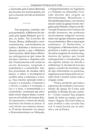 Fundamentos Teol6gicos da Fe Crista
e destruida pela Contra-Reforma
dos Jesuitas em muitos paises, ela
teria colocado urn fim ao dominio
Romano.
* * * * *
Tal conquista, contudo, nao
seria permitida. A Reforma foi ata-
cada pela Igreja Romana por to-
dos os lados. No Concilio de
Trento, Roma, deliberada e cons-
cientemente, entrincheirou-se
contra a Reforma e moveu-se na
dire<;ao oposta a que a Reforma
tinha tornado. Alem disso a Refor-
ma enfraqueceu-se por causa de
divisoes internas e disputas sem
fim. Paralelamente a ela, ainda no
seculo dezesseis, surgiram 0
anabatismo e o socianismo. Am-
bos procediam da mesma ideia
basica, a saber, o incompativel
conflito entre a natureza e a Gra-
<;a. Essa mesma oposi<;ao entre a
cria<;ao e a recria<;ao, o humano e
o divino, a razao e a revela<;ao, o
ceu e a terra, a humanidade e a
cristandade, continuou em ativi-
dade muito depois disso, e conti-
nua em atividade em nossos dias.
As separa<;oes e cismas do seculo
dezesseis nao foram OS unicos. A
cada seculo esse numero aumen-
ta. 0 seculo dezessete viu nascer
o Remonstrantismo na Holanda,
138
o Independentismo na Inglaterra
e o Pietismo na Alemanha. 0 se-
culo dezoito deu origem ao
Herrnhutismo, Metodismo e
Swedenborgianismo, e no mesmo
seculo todas as igrejas foram atin-
gidas pelo Deismo. Depois da Re-
volu<;ao Francesa ate o come<;o do
seculo dezenove urn poderoso
reavivamento religioso ocorreu
tanto nas igrejas romanas quanta
nas protestantes. Mas a separa<;ao
continuou. 0 Darbyismo, o
Irvingismo, o Mormonismo, o Es-
piritismo e todos os outros tipos
de seitas surgiram de muitos frag-
mentos de igrejas que foram
enfraquecidas e consumidas por
urn espirito interno de duvida e
indiferen<;a. E, do lado de fora das
igrejas, o poder do monismo, seja
de tipo materialista ou panteista,
organizou suas for<;as para urn as-
salta final e mortal contra toda a
religiao crista.
Parece, portanto, que toda a
esperan<;a de unidade e universa-
lidade da Igreja de Cristo esta
perdida. Contudo, ha urn confor-
to - Cristo reunira Sua propria
Igreja de todas as na<;oes, povos,
ra<;as e linguas. Ele trara todas as
suas ovelhas e elas ouvirao Sua
voz. E entao havera urn s6 reba-
nho e urn s6 Pastor.
 