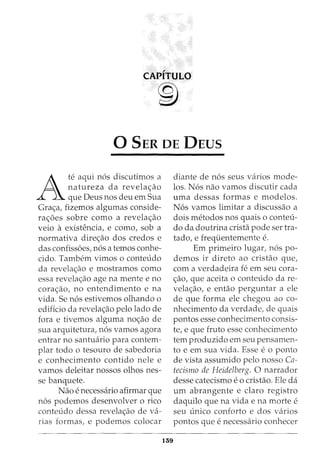 CAPITULO
®
0 SER DE DEUS
A
te aqui n6s discutimos a
natureza da revela<;ao
que Deus nos deu em Sua
Gra<;a, fizemos algumas conside-
ra<;oes sobre como a revela<;ao
veio a existencia, e como, sob a
normativa dire<;ao dos credos e
das confissoes, n6s a temos conhe-
cido. Tambem vimos o conteudo
da revela<;ao e mostramos como
essa revela<;ao age na mente e no
cora<;ao, no entendimento e na
vida. Se n6s estivemos olhando o
edificio da revela<;ao pelo lado de
fora e tivemos alguma no<;ao de
sua arquitetura, n6s vamos agora
entrar no santuario para contem-
plar todo o tesouro de sabedoria
e conhecimento contido nele e
vamos deleitar nossos olhos nes-
se banquete.
Nao e necessaria afirmar que
n6s podemos desenvolver o rico
conteudo dessa revela<;ao de va-
rias formas, e podemos colocar
159
diante de n6s seus varios mode-
los. N6s nao vamos discutir cada
uma dessas formas e modelos.
N6s vamos limitar a discussao a
dois metodos nos quais o conteu-
do da doutrina crista pode ser tra-
tado, e frequentemente e.
Em primeiro lugar, n6s po-
demos ir direto ao cristao que,
com a verdadeira fe em seu cora-
<;ao, que aceita o conteudo dare-
vela<;ao, e entao perguntar a ele
de que forma ele chegou ao co-
nhecimento da verdade, de quais
pontos esse conhecimento consis-
te, e que fruto esse conhecimento
tem produzido em seu pensamen-
to e em sua vida. Esse eo ponto
de vista assumido pelo nosso Ca-
tecismo de Heidelberg. 0 narrador
desse catecismo eo cristao. Ele da
um abrangente e claro registro
daquilo que na vida e na morte e
seu unico conforto e dos varios
pontos que e necessaria conhecer
 