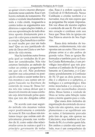 Fundamentos Teol6gicos da Fe Crista
se quiser viver e morrer aben<;:oa-
damente nesse conforto. Esse e urn
bonito metodo de tratamento. Ele
relata a verdade imediatamente a
toda a vida crista, resguarda-a
contra todos os argumentos aca-
demicos e especula<;:6es inuteis, e
em sua aproxima<;:ao de toda dou-
trina aponta diretamente para o
que e de valor para a mente e para
o cora<;:ao. Que beneficia e confor-
to voce recebe por crer em tudo
isso? Que eu sou justificado di-
ante de Deus em Cristo e urn her-
deiro da vida eterna.
Mas ha tambem outra forma
pela qual as verdades da fe po-
dem ser consideradas. N6s nao
estamos limitados ao metodo de
voltar ao cristao e perguntar-lhe
em que ele ere. N6s podemos
tambem nos colocarmos na posi-
<;:ao do cristao e assim tentar dar a
n6s mesmos e aos outros urn re-
gistro baseado na Escritura do
conteudo de nossa fe. Dessa for-
ma n6s nao vamos deixar que o
desenvolvimento de nossa confis-
sao seja determinado pelas ques-
t6es que nos sao dirigidas sobre
ela.
De acordo com esse segun-
do metodo n6s mesmos vamos
expor positivamente o conteudo
de nossa fe. Em vez disso n6s ten-
tamos tra<;:ar que ordem esta ob-
jetivamente presente nas verda-
des da fe, como estao elas relaci-
onadas umas as outras equal e 0
prindpio governante de todas
140
elas. Essa e a ordem seguida na
Confissfio de Fe Reformada. Nessa
Confissao o cristao tambem e o
narrador, mas ele nao espera que
as perguntas lhe sejam impostas.
Em vez disso ele mesmo explica
o conteudo de sua fe. Ele ere com
seu cora<;:ao e confessa com sua
boca que Deus fala as igrejas em
Sua Palavra atraves de Seu Espi-
rito.
Esses dois metodos de tra-
tamento, evidentemente, nao sao
opostos urn ao outro. Eles se com-
pletam entre si e sao ambos de
grande valor. Para as igrejas Re-
formadas e tambem para as Esco-
las Cristas Reformadas, e urn pri-
vilegio inavaliavel que n6s pos-
suamos a Confissao de Fe parale-
lamente ao Catecismo, e o Cate-
cismo paralelamente a Confissao
de Fe. 0 que os dois juntos nos
dao e 0 objetivo e 0 subjetivo, 0
teol6gico e o antropol6gico. Eles
estao mesclados e o cora<;:ao e a
mente sao reconciliados atraves
deles. Dessa forma a verdade de
Deus se torna uma ben<;:ao tanto
para a mente quanto para a vida.
Que esses dois metodos de
organiza<;:ao do conteudo da reve-
la<;:ao nao sao opostos, mas com-
plementares e se equilibram urn
ao outro, e fartamente provado
pelo fato de que, nao apenas no
Catecismo, mas tambem na Con-
fissao de Fe, e o cristao quem fala.
Em ambos o cristao nao esta iso-
lado, mas e urn companheiro de
 