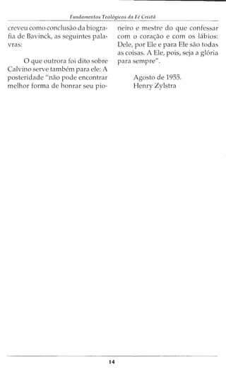Fu11dame11tos Teol6gicos da Fe Cristii
creveu como conclusao da biogra-
fia de Bavinck, as seguintes pala-
vras:
0 que outrora foi dito sobre
Calvino serve tarnbern para ele: A
posteridade "nao pode encontrar
rnelhor forma de honrar seu pio-
14
neiro e rnestre do que confessar
corn o cora~ao e corn os Llbios:
Dele, por Ele e para Ele sao todas
as coisas. A Ele, pois, seja a gloria
para sernpre".
Agosto de 1955.
Henry Zylstra
 