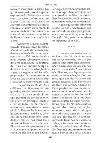 0 SER DE DEUS
todos os seus irmaos e irmas. Ea
Igreja, o corpo dos crentes, que se
expressa nele. Todos n6s cremos
com o cora<;ao e confessamos com
a boca - tais sao as palavras de
abertura da Confissao e assim ela
continua, e assim ela termina. E
uma verdadeira confissao crista
contendo o sumario da doutrina
de Deus e da eterna salva<;ao das
almas.
A doutrina de Deus e a dou-
trina da eterna salva<;ao das almas
nao sao duas doutrinas indepen-
dentes que nada tern a ver uma
com a outra. Pelo contrario, elas
estao inseparavelmente relaciona-
das uma com a outra. A doutrina
de Deus e ao mesmo tempo a
doutrina da eterna salva<;ao das
almas, e a segunda esta incluida
na primeira. 0 conhecimento de
Deus na face de Jesus Cristo, Seu
Filho, essa e a vida eterna (Jo 17.3).
Esse conhecimento de Deus
e diferente em tipo, mas nao em
grau daquele que n6s obtemos na
vida diaria ou na escola. E urn
tipo peculiar de conhecimento.
Ele difere em principia, objeto e
efeito de todo tipo de conheci-
mento, como ja mostramos no ca-
pitulo 2. Esse conhecimento esta
ligado amente e tambem ao cora-
<;ao. Ele nao nos torna mais "estu-
dados", mas ele nos torna mais
sabios, melhores e mais felizes.
Ele nos torna aben<;oados enos da
a vida eterna, no porvir e aqui e
agora. As tres coisas que e neces-
141
sario que n6s conhe<;amos nao ter-
m inam aqui. N 6s devemos ser
aben<;oados tambem na morte.
Esse eo nosso fim, e n6s devemos,
tambem na vida, ser aben<;oados.
Aquele que ere no Filho tern
a vida (Jo 3.16). Aben<;oados sao
os puros de cora<;ao, pois passu-
em a promessa de que verao a
Deus (Mt 5.8), pois foram salvos
na esperan<;a (Rm 8.24).
* * * * *
Uma vez que tenhamos re-
cebido o principia da vida eterna
em nossos cora<;6es, n6s nao po-
demos fazer outra coisa senao co-
nhecer mais sobre Aquele que nos
concede essa vida. Mais e mais
n6s olhamos para Aquele que e a
fonte de nossa salva<;ao. Do con-
forto que n6s desfrutamos em
nossos cora<;6es, e do beneficia e
do fruto que o conhecimento de
Deus produz em n6s mesmos e
em nossas vidas, n6s sempre vol-
tamos ao culto do Ser Eterno. E
entao, n6s descobrimos que Deus
nao existe para n6s, mas n6s exis-
timos para Ele. N6s nao estamos
ignorando nossa salva<;ao,
estamos apenas afirmando que
essa salva<;ao e urn meio para que
Ele seja glorificado. 0 conheci-
mento de Deus nos deu vida, e a
vida que foi dada nos conduz de
volta ao conhecimento de Deus.
Em Deus n6s encontramos todo o
nosso bern estar e toda a nossa
 