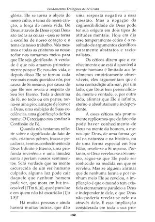 Fundamentos Teol6gicos da Fe Crista
gloria. Ele se torna o objeto de
nosso culto, o tema de nossa can-
c;:ao, a forc;:a de nossa vida. De
Deus, atraves de Deus e para Deus
sao todas as coisas - essa se torna
a escolha de nosso corac;:ao e o
tema de nosso trabalho. N6s mes-
mos e todas as criaturas ao nosso
redor nos tornamos meios para
que Ele seja glorificado. A verda-
de e que n6s amamos primeira-
mente porque Ele nos deu vida, e
depois disso Ele se tornou cada
vez mais e mais querido a n6s, por
causa de Si mesmo, por causa do
que Ele nos revela a respeito do
Seu Ser Eterno. Toda a doutrina
de fe, no todo ou em partes, tor-
na-se uma proclamac;:ao de louvor
a Deus, uma exibic;:ao de Suas ex-
celencias, uma glorificac;:ao de Seu
nome. 0 Catecismo nos conduz a
Confissao de Fe.
Quando n6s tentamos refle-
tir sobre o significado do fato de
n6s, criaturas pobres, fracas e pe-
cadoras, termos conhecimento do
Deus Infinito e Eterno, uma pro-
funda reverencia e uma timidez
santa apertam nossos sentimen-
tos. Sera verdade que na mente
escurecida de urn ser humano
culpado, alguma luz pode cair
daquele que nenhum homem
pode ver, que mora em luz ina-
cessivel (1Tm 6.16), que e pura luz
e em quem nao ha escuridao (1Jo
1.5)?
Ha muitas pessoas e ainda
havera muitas outras, que dao
142
uma resposta negativa a essa
questao. Mas a negac;:ao da
cognoscibilidade de Deus pode
ter sua origem em dois tipos de
atitudes mentais. Hoje em dia
esse temperamento cetico e 0 re-
sultado de argumentos cientfficos
puramente abstratos e racio-
nalistas.
Os ceticos dizem que o co-
nhecimento que esta disponivel a
mente humana e limitado aos fe-
nomenos empiricamente obser-
vaveis, eles argumentam que e
uma contradic;:ao afirmar, por urn
lado, que Deus tern personalida-
de, mente e vontade, e, por outro
lado, afirmar que Ele e infinito,
eterno e absolutamente indepen-
dente.
A esses ceticos n6s pronta-
mente replicamos que de fato nao
pode haver conhecimento de
Deus na mente do homem, a me-
nos que Deus, de uma forma ge-
ral na natureza e na hist6ria, ou
de uma forma especial em Seu
Filho, revele-se a Si mesmo. Par-
tanto, se Deus revelou-se a Simes-
mo, segue-se que Ele pode ser
conhecido na medida em que se
revelou. Mas se alguem afirmar
que de nenhuma forma e por ne-
nhum meio Ele se revelou, a im-
plicac;:ao e que 0 mundo tern exis-
tido eternamente paraleio a Deus
e independente dele, e que Deus
nao poderia revelar-se nele ou
atraves dele. E essa implicac;:ao
considerada em toda a sua pro-
 