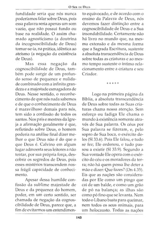 0 SER DE DEUS
fundidade seria que n6s nunca
poderiamos £alar sabre Deus, pois
essa palavra seria apenas urn som
vazio, que nao possui fundo ou
base na realidade. 0 assim cha-
mado agnosticismo (a doutrina
da incognoscibilidade de Deus)
tornar-se-ia, na pratica, identica ao
ateismo (a nega<;ao da existencia
de Deus).
~as essa nega<;ao da
cognoscibilidade de Deus, tam-
bern pode surgir de urn profun-
da senso de pequenez e nulida-
de combinado com a infinita gran-
deza e a majestade esmagadora de
Deus. Nesse sentido, o reconhe-
cimento de que n6s nada sabemos
e de que o conhecimento de Deus
e maravilhoso demais para n6s,
tern sido a confissao de todos os
santos. Nos paise mestres da Igre-
ja a afirma<;ao geralmente e que,
refletindo sobre Deus, o homem
poderia na analise final dizer me-
lhor o que Deus nao e do que o
que Deus e. Calvina em algum
lugar admoesta seus leitores a nao
tentar, por sua propria for<;a, des-
cobrir os segredos de Deus, pois
esses misterios transcendem nos-
sa fragil capacidade de conheci-
mento.
Apesar dessa humilde con-
fissao da sublime majestade de
Deus e da pequenez do homem,
poder, em urn certo sentido, ser
chamada de nega<;ao da cognos-
cibilidade de Deus, parece que, a
fim de evitarmos urn entendimen-
145
to equivocado, e de acordo como
ensino da Palavra de Deus, n6s
devemos fazer distin<;ao entre a
cognoscibilidade de Deus e a Sua
insondabilidade. Certamente nao
ha livro no mundo que, na mes-
ma extensao e da mesma forma
que a Sagrada Escritura, sustente
a absoluta transcendencia de Deus
sobre todas as criaturas e ao mes-
mo tempo sustente o intima rela-
cionamento entre a criatura e seu
Criador.
* * * * *
Logo na primeira pagina da
Biblia, a absoluta transcendencia
de Deus sobre todas as Suas cria-
turas chama nossa aten<;ao. Sem
esfon;:o ou fadiga Ele chama o
mundo aexistencia somente atra-
ves de Sua palavra. Os ceus por
Sua palavra se fizeram, e, pelo
sopro de Sua boca, o exercito de-
les (Sl33.6). Pois Ele falou, e tudo
se fez; Ele ordenou, e tudo pas-
sou a existir (Sl 33.9). Segundo a
Sua vontade Ele opera com o exer-
cito do ceu e OS moradores dater-
ra; nao ha quem possa lhe deter a
mao e dizer: Que fazes? (Dn 4.35).
Eis que as na<;6es sao considera-
das por Ele como urn pingo que
cai de urn balde, e como urn grao
de p6 na balan<;a; as ilhas sao
como p6 fino que se levanta. Nem
todo o Libano basta para queimar,
nem todos os seus animais, para
urn holocausto. Todas as na<;6es
 