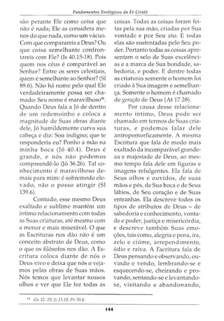 Fundamentos Teol6gicos da Fii Crista
sao perante Ele como coisa que
nao e nada; Ele as considera me-
nos do que nada, como urn vacuo.
Com que comparareis a Deus? Ou
que coisa semelhante confron-
tareis com Ele? (Is 40.15-18). Pois
quem nos ceus e comparavel ao
Senhor? Entre os seres celestiais,
quem e semelhante ao Senhor? (Sl
89.6). Nao ha nome pelo qual Ele
verdadeiramente possa ser cha-
mado: Seu nome e maravilhosd6
•
Quando Deus fala a J6 de dentro
de urn redemoinho e coloca a
magnitude de Suas obras diante
dele, J6 humildemente curva sua
cabe<;:a e diz: Sou indigno; que te
responderia eu? Ponho a mao na
minha boca (J6 40.4). Deus e
grande, e n6s nao podemos
compreende-lo (J6 36.26). Tal co-
nhecimento e maravilhoso de-
mais para mim: e sobremodo ele-
vado, nao o posso atingir (Sl
139.6).
Contudo, esse mesmo Deus
exaltado e sublime mantem urn
intimo relacionamento com todas
as Suas criaturas, ate mesmo com
a menor e mais miseravel. 0 que
as Escrituras nos dao nao e urn
conceito abstrato de Deus, como
o que os fil6sofos nos dao. A Es-
critura coloca diante de n6s o
Deus vivo e deixa que n6s o veja-
mos pelas obras de Suas maos.
N6s temos que levantar nossos
olhos e ver que Ele fez todas as
56
Gn 32. 29; fz 13.18; Pv 30.4.
144
coisas. Todas as coisas foram fei-
tas pela sua mao, criadas por Sua
vontade e por Seu ato. E todas
elas sao sustentadas pelo Seu po-
der. Portanto todas as coisas apre-
sentam o selo de Suas excelenci-
as e a marca de Sua bondade, sa-
bedoria, e poder. E dentre todas
as criaturas somente o homem foi
criado aSua imagem e semelhan-
<;:a. Somente o homem e chamado
de gerar;iio de Deus (At 17.28).
Por causa desse relaciona-
mento intimo, Deus pode ser
chamado em termos de Suas cria-
turas, e podemos falar dele
antropomorficamente. A mesma
Escritura que fala de modo mais
exaltado da incomparavel grande-
za e majestade de Deus, ao mes-
mo tempo fala dele em figuras e
imagens refulgentes. Ela fala de
Seus olhos e ouvidos, de suas
maos e pes, de Sua boca e de Seus
labios, de Seu cora<;:ao e de Suas
entranhas. Ela descreve todos os
tipos de atributos de Deus - de
sabedoria e conhecimento, vonta-
de e poder, justi<;:a e misericordia,
e descreve tambem Suas emo-
<;:6es, tais como, alegria e pena, ira,
zelo e ciume, arrependimento,
6dio e raiva. A Escritura fala de
Deus pensando e observando, ou-
vindo e vendo, lembrando-se e
esquecendo-se, cheirando e pro-
vando, sentando-se e levantando-
se, visitando e abandonando,
 