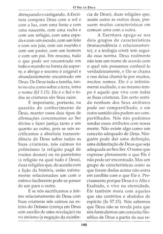 0 SER DE DEUS
aben<;oando e castigando. A Escri-
tura compara Deus com o sol e
com a luz, com uma fonte e com
uma nascente, com uma rocha e
com urn refugio, com uma espa-
da e com urn escudo, com urn leao
e com urn juiz, com urn marido e
com urn pastor, com urn homem
e com urn pai. Em resumo, tudo
o que pode ser encontrado em
todo o mundo na forma de supor-
te, e abrigo e socorro e original e
abundantemente encontrado em
Deus. De Deus toda a familia, tan-
to no ceu como sobre a terra, toma
o nome (Ef 3.15). Ele e o Sol e to-
das as criaturas sao Seus raios.
Eimportante, portantGl, na
questao do conhecimento de
Deus, manter esses dois tipos de
afirma<;oes concernentes ao Ser
divino e fazer justi<;a tanto a urn
quanto ao outro, pois se n6s sa-
crificamos a absoluta transcen-
dencia de Deus sobre todas as
Suas criaturas, n6s caimos no
politeismo (a religiao paga de
muitos deuses) ou no panteismo
(a religiao na qual tudo e Deus)I
duas religioes que, de acordo com
a li<;ao da hist6ria, estao intima-
mente relacionados urn com o
outro e facilmente pode-se passar
de urn para o outro.
E se n6s sacrificamos o inti-
mo relacionamento de Deus com
Suas criaturas n6s caimos na es-
teira do Deismo (cren<;a em Deus
sem auxilio de uma revela<;ao) ou
no ateismo (a nega<;ao da existen-
145
cia de Deus), duas religioes que,
assim como as outras duas, pos-
suem muitas caracteristicas em
comum uma com a outra.
A Escritura apega-se aos
dois grupos de caracteristicas
(transcendencia e relacionamen-
to), e a teologia crista tern segui-
do essa norma. Deus realmente
nao tern urn nome de acordo com
o qual n6s possamos conhece-lo
verdadeiramente, e Ele se chama
enos deixa chama-lo por muitos,
muitos nomes. Ele e o infinita-
mente exaltado, e ao mesmo tem-
po e aquele que vive com todas
as Suas criaturas. Em certo senti-
do nenhum dos Seus atributos
pode ser compartilhado, e em
outro sentido eles podem ser com-
partilhados. N 6s nao podemos
sondar esses atributos com nossa
mente. Nao existe algo como urn
conceito adequado de Deus. Nin-
guem pode dar uma defini<;ao,
uma delimita<;ao de Deus que seja
adequada ao Seu Ser. 0 nome que
expresse plenamente o que Ele e
nao pode ser encontrado. Mas urn
grupo de caracteristicas como as
que foram dadas acima nao entra
em conflito com o que Ele e. Pre-
cisamente porque Deus eo Alto e
Exaltado, e vive na eternidade,
Ele tambem mora com aqueles
que sao contritos e abatidos de
espirito (Is 57.15). N6s sabemos
que Deus nao se revela para que
n6s formulemos urn conceito filo-
s6fico de Deus a partir de sua re-
 