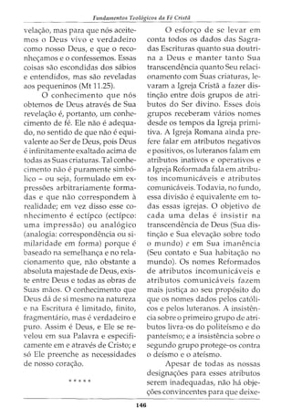 Fundamentos Teol6gicos da Fe Crista
vela<;:ao, mas para que n6s aceite-
mos o Deus vivo e verdadeiro
como nosso Deus, e que o reco-
nhe<;:amos e o confessemos. Essas
coisas sao escondidas dos sabios
e entendidos, mas sao reveladas
aos pequeninos (Mt 11.25).
0 conhecimento que n6s
obtemos de Deus atraves de Sua
revela<;:ao e, portanto, urn conhe-
cimento de fe. Ele nao e adequa-
do, no sentido de que nao e equi-
valente ao Ser de Deus, pois Deus
e infinitamente exaltado acima de
todas as Suas criaturas. Tal conhe-
cimento nao e puramente simb6-
lico - ou seja, formulado em ex-
press6es arbitrariamente forma-
das e que nao correspondem a
realidade; em vez disso esse co-
nhecimento e ectipco (ectipco:
uma impressao) ou anal6gico
(analogia: correspondencia ou si-
milaridade em forma) porque e
baseado na semelhan<;:a e no rela-
cionamento que, nao obstante a
absoluta majestade de Deus, exis-
te entre Deus e todas as obras de
Suas maos. 0 conhecimento que
Deus dade si mesmo na natureza
e na Escritura e limitado, finito,
fragmentario, mas e verdadeiro e
puro. Assim e Deus, e Ele se re-
velou em sua Palavra e especifi-
camente em e atraves de Cristo; e
s6 Ele preenche as necessidades
de nosso cora<;:ao.
* * * * *
146
0 esfor<;:o de se levar em
conta todos os dados das Sagra-
das Escrituras quanta sua doutri-
na a Deus e manter tanto Sua
transcendencia quanta Seu relaci-
onamento com Suas criaturas, le-
varam a Igreja Crista a fazer dis-
tin<;:ao entre dois grupos de atri-
butos do Ser divino. Esses dois
grupos receberam varios nomes
desde os tempos da Igreja primi-
tiva. A Igreja Romana ainda pre-
fere falar em atributos negativos
e positivos, os luteranos falam em
atributos inativos e operativos e
a Igreja Reformada fala em atribu-
tos incomunicaveis e atributos
comunicaveis. Todavia, no fundo,
essa divisao e equivalente em to-
das essas igrejas. 0 objetivo de
cada uma delas e insistir na
transcendencia de Deus (Sua dis-
tin<;:ao e Sua eleva<;:ao sobre todo
o mundo) e em Sua imanencia
(Seu contato e Sua habita<;:ao no
mundo). Os nomes Reformados
de atributos incomunicaveis e
atributos comunicaveis fazem
mais justi<;:a ao seu prop6sito do
que os nomes dados pelos cat6li-
cos e pelos luteranos. A insisten-
cia sobre o primeiro grupo de atri-
butos livra-os do politefsmo e do
pantefsmo; e a insistencia sobre o
segundo grupo protege-as contra
o defsmo e o atefsmo.
Apesar de todas as nossas
designa<;:6es para esses atributos
serem inadequadas, nao ha obje-
<;:6es convincentes para que deixe-
 