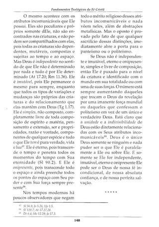 Fundamentos Teol6gicos da Fe Crista
0 mesmo acontece com os
atributos incomunicaveis que Ele
possui. Eles sao peculiares e pr6-
prios somente dEle, nao sao en-
contrados nas criaturas, e nao po-
dem ser compartilhados com elas,
pois todas as criaturas sao depen-
dentes, mutaveis, compostas e
sujeitas ao tempo e ao espac;o.
Mas Deus e independente no senti-
do de que Ele nao e determinado
por nada e tudo e por Ele deter-
minado (At 17.20; Rm 11.36). Ele
e imutavel, pois Ele permanece 0
mesmo para sempre, enquanto
que todos os tipos de variac;oes e
mudanc;as sao pr6prios das cria-
turas e do relacionamento que
elas mantem com Deus (Tg 1.17).
Ele e simples, nao composto, com-
pletamente livre de toda compo-
sic;ao de espirito e materia, pen-
samento e extensao, sere propri-
edades, razao e vontade, compo-
nentes de qualquer especie e tudo
o que Ele tem e pura verdade, vida
e luz57. Ele e eterno, pois transcen-
de o tempo e penetra todos os
momentos do tempo com Sua
eternidade (Sl 90.2). E Ele e
onipresente, pois transcende todo
o espac;o e ainda preenche todos
os pontos do espac;o com Seu po-
der e com Sua forc;a sempre pre-
sente58.
Nos tempos modernos ha
poucos observadores que negam
57
5136.9; Jo 5.26; 1Jo 1.5.
ss 51139.1; At 11.27,28.
59
Dt 6.4; Me 12.29; Jo 17.3.
148
todo 0 merito religioso desses atri-
butos incomunicaveis e nada
veem neles, alem de abstrac;oes
metafisicas. Mas o oposto e pro-
vado pelo fato de que qualquer
sacrificio dessas distinc;oes, ime-
diatamente abre a porta para o
panteismo ou o politeismo.
Se Deus nao e independen-
te e imutavet eterno e onipresen-
te, simples e livre de composic;ao,
entao Ele e puxado para o nivel
da criatura e identificado com o
mundo em sua totalidade ou com
uma de suas forc;as. 0 numero esta
sempre aumentando daqueles
que trocam o Deus da revelac;ao
por uma imanente forc;a mundial
ou daqueles que confessam o
politeismo em vez de urn unico e
verdadeiro Deus. Esta claro que
a unidade e a indivisibilidade de
Deus estao diretamente relaciona-
das com os Seus atributos inco-
municaveis59. Deus e o unico
Deus somente se ninguem e nada
puder ser o que Ele e paralela-
mente a Ele ou sobre Ele. E so-
mente se Ele for independente,
imutavel, eterno e onipresente Ele
pode ser o Deus de nossa fe in-
condicionat de nossa absoluta
confianc;a, e de nossa perfeita sal-
vac;ao.
*****
 