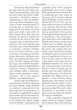 0 SER DE DEUS
Entretanto, n6s precisamos
de algo mais do que esses atri-
butos incomunicaveis. Que bern
nos faria saber que Deus e inde-
pendente e imutavel, eterno e
onipresente, se n6s nao soubes-
semos que Ele e compassivo, gra-
cioso e muito misericordioso? E
verdade que os atributos inco-
municaveis nos falam da forma
pela qual tudo o que esta em
Deus existe nEle; mas eles nos
deixam nas trevas a respeito do
conteudo do Ser divino. Isso nao
acontece com os atributos comu-
nicaveis. Eles nos mostram que
esse Deus que e tao infinitamen-
te exaltado e sublime tambem
mora com Suas criaturas, e pos-
sui todas as virtudes que em uma
forma derivada e limitada tam-
bern sao pr6prias das Suas cria-
turas. Ele nao e apenas urn Deus
de longe, mas tambem de perto.
Ele nao e apenas independente e
imutavel, eterno e onipresente,
mas tambem sabio e poderoso1
justo e santo, gracioso e miseri-
cordioso. Ele e nao apenas
Elohim, mas tambem Jeova.
Assim como os atributos in-
comunicaveis sao bern expressos
no nome Elohim, assim tambem
os atributos comunicaveis sao
bern expressos no nome Jeova. A
deriva<;:ao e o significado original
desse nome nao sao do nosso co-
nhecimento. Muito provavelmen-
te ele existiu por algum tempo
antes de Moises- como parece ser
149
sugerido pelo nome proprio
Joquebede, mas nesse tempo
Deus ainda nao tinha ainda se fei-
to conhecido por esse nome ao
Seu povo. Ele se revela a Abraao
como El Shadai, o Deus todo po-
deroso (Gn 17.1; Ex 6.2), que do-
mina todas as for<;:as da natureza
e faz com que elas sirvam a Sua
Gra<;:a. Mas agora que centenas de
anos se passaram e Deus parece
ter se esquecido de Seu pacto com
os patriarcas e Sua promessa a
eles, entao Ele se faz conhecido a
Moises como Jeova, ou seja, como
o Deus que e o mesmo que apa-
receu aos patriarcas, que e fiel ao
Seu pacto, que cumpre Sua pro-
messa, e que, atraves dos seculos,
se mantem sempre ao lado de Seu
povo. 0 significado de Jeova, en-
tao, e: Eu sou o que sou (Eu serei
o que serei) e esse nome revela a
fidelidade imutavel de Deus em
Seu relacionamento com Israel.
Jeova e o Deus do pacto que, de
acordo com Seu amor soberano,
escolheu Seu povo e fez dele pro-
priedade Sua. Dessa forma, en-
quanta o nome Elohim, Deus,
aponta para o Ser eterno, em Sua
soberana eleva<;:ao sobre o mun-
do, o nome Jeova, Senhor, afirma
que esse mesmo Deus tern volun-
tariamente se revelado ao Seu
povo como urn Deus de santida-
de, Gra<;:a e fidelidade.
Toda a questao religiosa de
Israel, desde os tempos antigos
ate os nossos dias, esta relaciona-
 
