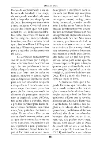 0 SER DE DEUS
lhan<;a do conhecimento e da sa-
bedoria, da bondade e da Gra<;a,
da justi<;a e da santidade, da von-
tade e do poder que sao pr6prios
de Deus. Tudo o que e transit6rio
e uma imagem. 0 visivel veio a
existir das coisas que nao pare-
cern (Hb 11.3). Todos esses atribu-
tos estao presentes em Deus de
forma original, independente,
imutavel, simples e infinita. Sabei
que o Senhor e Deus; foi Ele quem
nos fez, e dEle somas; somas o Seu
povo e rebanho do Seu pastoreio
(51100.3).
Os atributos comunicaveis
sao tao numerosos que e impos-
sivel enumera-los e descreve-los
aqui. Se n6s quisessemos tratar
deles adequadamente n6s teria-
mos que fazer uso de todos os
names, imagens e compara<;6es
que as Sagradas Escrituras usam
para nos dar uma ideia de quem
e de que Deus e para Suas criatu-
ras e, especificamente, para Seu
povo. As Escrituras, como n6s in-
dicamos de passagem, mencio-
nam os 6rgaos do corpo de Deus,
tais como olhos e ouvidos, maos
e pes. Ela transfere para Deus ca-
racteristicas humanas, tais como
emo<;6es, paix6es, decis6es e
a<;6es. Ela se refere a Ele com os
names de oficios e voca<;6es como
as que sao encontradas entre os
seres humanos, chamando-o de
rei, legislador e juiz, guerreiro e
her6i, marido e pastor, homem e
pai. A Escritura usa todo o mun-
151
do organico e inorganico para fa-
zer com que Deus seja real para
n6s, e compara-o com urn leao,
urna aguia, urn sol, urn fogo, urna
fonte, urn escudo, e assim por di-
ante. E todas essas formas de ex-
pressao constituem forma de aju-
dar-nos a conhecer Deus e dar-nos
uma profunda impressao da auto
suficiencia de Seu Ser. N6s, seres
humanos, precisamos de todo o
mundo ao nosso redor para nos-
sa existencia fisica e espiritual,
pois n6s somas pobres e fracas em
n6s mesmos e nada possuimos.
Mas tudo isso de que n6s preci-
samos, tanto para alma quanta
para o corpo, tanto para o tempo
quanta para a eternidade, esta,
sem exce<;ao, disponivel para n6s
-original, perfeito e infinito- em
Deus. Ele e o mais alto bern e a
fonte de todos os bens.
A primeira coisa que a Sa-
grada Escritura quer nos dar, ao
fazer uso de todas aquelas descri-
<;6es e names do Ser divino, e uma
no<;ao inerradicavel do fato de
que Jeova, o Deus que se revelou
a Israel e em Cristo, eo Deus vivo
e verdadeiro. Os idolos dos pa-
gaos e os idolos dos fil6sofos
(panteismo, politeismo, deismo e
ateismo) sao obras das maos dos
homens: eles nao podem falar,
nem ver, nao podem ouvir nem
provar, nem andar. Mas o Deus
de Israel esta no ceu e faz tudo
o que deseja. Ele e o unico Deus
(Dt 6.4), o unico Deus verdadeiro
 