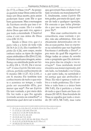 Fundamentos Teol6gicos da Fe Crista
(Jo 17.3), o Deus vivd0
. As pesso-
as querem tratar Deus como se Ele
fosse um Deus morto, pois assim
poderiam fazer com Ele o que
bern quisessem. Mas a mensagem
da Escritura revela que isso e er-
rado. Deus existe. Ele e o verda-
deiro Deus que esta vivo, agora e
por toda a eternidade. E horrivel
coisa e cair nas maos do Deus
vivo (Hb 10.31).
Sendo o Deus vivo, que e a
pura vida e a fonte de toda vida
(51 36.9; Jr 2.13)1 Ele e tambem Es-
pirito (Jo 4.24), sem corpor muito
embora todos os tipos de 6rgaos
sejam atribuidos a Ele (Dt4.12)6).
Portanto nenhuma imagemr seme-
lhan~a ou similitude pode ser fei-
ta dEle (Dt 4. 15-19). Ele e invis1-
vel61. Como Espfrito Ele tern cons-
ciencia, perfeito conhecimento de
Si mesmo (Mt 11.27; 1Co 2.10), e
em Si mesmo Ele tambem tern
conhecimento de tudo o que exis-
te e acontece no tempo, e nada
pode ser escondido dEler por
menor que seja62. Por ser Espfrito
Ele tern vontade, e por meio dela
Ele faz tudo o que lhe agrada
(vontade secreta ou conselho)63
, e
determina qual deve ser a norma
que governara Sua conduta (von-
tade revelada ou mandamento)64
.
E, finalmenter como Esp{rito Ele
tem poder, por meio do qual, ape-
sar de toda e qualquer oposi~aor
Ele executa o que tinha planeja-
do e por isso nada e impossivel
para Ele65
.
Mas esse conhecimento ou
consciencia, essa vontade e po-
der, nao sao arbitrarios. Eles sao
eticamente determinados em to-
das as suas partes. Isso se expres-
sa na sabedoria gue nas Sagradas
Escrituras e atribuida a Deus66, e
por meio da qual Ele organiza e
dirige todas as coisas de acordo
com o prop6sito que Ele determi-
nou para elas na cria~ao e na re-
cria~ao67. Essa realidade moral
encontra sua maior expressao, por
um lado, na bondade e na Gra~a,
e, por outro lado, na santidade e
na justi<;:a que sao atribuidas a
Deus. Ele nao e apenas o todo sa-
bio eo todo poderoso; Ele e tam-
bern 0 todo born e 0 unico born
(Mt 5.45), Ele eperfeito e a fonte
de tudo o que eborn em Suas cri-
aturas (51145.9). Essa bondade de
Deus se espalha por todo o mun-
do (Sl 145.9; Mt 5.45), mas varia
6
" Dt 5.26; Jo 3.1.0; Dn 6.27; At 14.15; 2Co 6.16; 1Tm3.15; 6.17.
61
Ex 33.20; fa 1.18; 6.46; 1Tm6.16.
61
Is 46.1.0; Jr 11.20; Mt 1.0.30; Hb 4.14.
63
S/115.3; Pv 21.1; Dn 4.35.
"" Dt 29.29; Mt 7.21; 12.50.
65
Gn 18.14; Jr 22.37; ZC 8.6; Mt 19.26; 1Tm 6.15.
66
Pv 8.22-31; J6 28.20-28; Rm 16.27; 1Tm 1.17.
67
51104.24; Ef3.10; Rm 11.33.
152
 