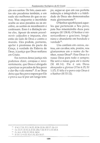 Fundamentos Teol6gicos da Fe Crista
<;ao aos santos. De fato, esses san-
tos sao pecadores tambem, e em
nada sao melhores do que os ou-
tros. Mas enquanto o incredulo
oculta os seus pecados ou os en-
cobre, os santos os reconhecem e
confessam. Essa e a distin<;ao en-
tre eles. Apesar de serem pessoal-
mente culpados e impuros, eles
estao do lado de Deus e contra o
mundo. Eles podem, portanto,
apelar a promessa do pacto da
Gra<;a, a verdade da Palavra de
Deus, ajusti<;a que Deus realizou
em Cristo.
Em termos dessa justi<;a n6s
podemos dizer, corajosa e reve-
rentemente, que Deus e obrigado
a perdoar os pecados de Seu povo
e dar-lhe vida eterna71
. E se Deus
deixa que Seu povo espere por Ele
e prova sua fe por urn longo tern-
po, segue-se que em sua perfeita
reden<;ao a integridade e a fideli-
dade de Deus sao demonstradas
mais gloriosamente72
.
0 Senhor aperfei<;oani aque-
les que pertencem a Seu povo,
pois Sua misericordia dura para
sempre (Sl138.8). 0 Senhor e mi-
sericordioso e gracioso, longa-
nimo e abundante em bondade e
verdade73
.
Uns confiam em carros, ou-
tros, em cavalos; n6s, porem, nos
gloriaremos em o nome do Se-
nhor, nosso Deus74
• Esse Deus eo
nosso Deus para todo o sempre;
Ele sera o nosso guia ate amorte
(Sl 48.14). Ele e urn Deus
abenr;oador e glorioso (1Tm 6.15; Ef
1.17). E feliz eo povo cujo Deus e
o Senhor (Sl33.12).
71
S/4.2; 7.10; 31.2; 34.22; 35.24; 51.16; 103.17; 1Jo 1.9.
72
Gn 24.27; 32.10; Js 21.45; 2Sm 7.28; S/57.3; S/105.8.
73
Ex 34.6; S/86.15; 103.8; 145.8.
74
S! 20.7; Jr 9.23; 1Co 1.31; 2Co 10.17.
154
 