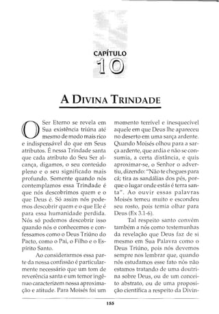 CAPITULO
11@
A DIVINA TRINDADE
0
Ser Eterno se revela em
Sua existencia triuna ate
mesmo de modo mais rico
e indispensavel do que em Seus
atributos. Enessa Trindade santa
que cada atributo do Seu Ser al-
can<;a, digamos, o seu conteudo
pleno e o seu significado mais
profunda. Somente quando n6s
contemplamos essa Trindade e
que n6s descobrimos quem e o
que Deus e. S6 assim n6s pode-
mos descobrir quem e o que Ele e
para essa humanidade perdida.
N6s s6 podemos descobrir isso
quando n6s o conhecemos e con-
fessamos como o Deus Triuno do
Pacto, como o Pai, o Filho eo Es-
pirito Santo.
Ao considerarmos essa par-
te da nossa confissao e particular-
mente necessaria que urn tom de
reverencia santa e urn temor inge-
nuo caracterizem nossa aproxima-
<;ao e atitude. Para Moises foi urn
155
momenta terrivel e inesquecivel
aquele em que Deus lhe apareceu
no deserto em uma sar<;a ardente.
Quando Moises olhou para a sar-
<;a ardente, que ardia e nao se con-
sumia, a certa distancia, e quis
aproximar-se, o Senhor o adver-
tiu, dizendo: "Nao te chegues para
ca; tira as sandalias dos pes, par-
que 0 lugar onde estas e terra san-
ta". Ao ouvir essas palavras
Moises temeu muito e escondeu
seu rosto, pois temia olhar para
Deus (Ex 3.1-6).
Tal respeito santo convem
tambem a n6s como testemunhas
da revela<;ao que Deus faz de si
mesmo em Sua Palavra como o
Deus Triuno, pois n6s devemos
sempre nos lembrar que, quando
n6s estudamos esse fato n6s nao
estamos tratando de uma doutri-
na sobre Deus, ou de urn concei-
to abstrato, ou de uma proposi-
<;ao cientifica a respeito da Divin-
 