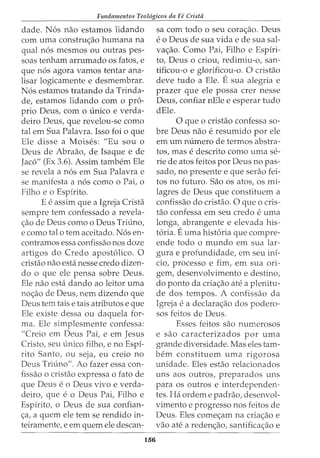 Fundamentos Teol6gicos da Fe Crista
dade. N6s nao estamos lidando
com uma constrw:;ao humana na
qual n6s mesmos ou outras pes-
soas tenham arrumado os fatos, e
que n6s agora vamos tentar ana-
lisar logicamente e desmembrar.
N6s estamos tratando da Trinda-
de, estamos lidando com o pro-
prio Deus, com o unico e verda-
deiro Deus, que revelou-se como
tal em Sua Palavra. Isso foi o que
Ele disse a Moises: "Eu sou o
Deus de Abraao, de Isaque e de
Jac6" (Ex 3.6). Assim tambem Ele
se revela a n6s em Sua Palavra e
se manifesta a n6s como o Pai, o
Filho e o Espirito.
E e assim que a Igreja Crista
sempre tern confessado a revela-
<:;ao de Deus como o Deus Triuno,
e como tal o tern aceitado. N6s en-
contramos essa confissao nos doze
artigos do Credo apost6lico. 0
cristao nao esta nesse credo dizen-
do o que ele pensa sobre Deus.
Ele nao esta dando ao leitor uma
no<:;ao de Deus, nem dizendo que
Deus tern tais e tais atributos e que
Ele existe dessa ou daquela for-
ma. Ele simplesmente confessa:
"Creio em Deus Pai, e em Jesus
Cristo, seu unico filho, e no Espi-
rito Santo, ou seja, eu creio no
Deus Triuno". Ao fazer essa con-
fissao o cristao expressa o fato de
que Deus eo Deus vivo e verda-
deiro, que e o Deus Pai, Filho e
Espirito, o Deus de sua confian-
<:;a, a quem ele tern se rendido in-
teiramente, e em quem ele descan-
156
sa com todo o seu cora<:;ao. Deus
eo Deus de sua vida e de sua sal-
va<:;ao. Como Pai, Filho e Espiri-
to, Deus o criou, redimiu-o, san-
tificou-o e glorificou-o. 0 cristao
deve tudo a Ele. Esua alegria e
prazer que ele possa crer nesse
Deus, confiar nEle e esperar tudo
dEle.
0 que o cristao confessa so-
bre Deus nao e resumido por ele
em urn numero de termos abstra-
tos, mas e descrito como uma se-
rie de atos feitos por Deus no pas-
sado, no presente e que serao fei-
tos no futuro. Sao os atos, os mi-
lagres de Deus que constituem a
confissao do cristao. 0 que o cris-
tao confessa em seu credo e uma
longa, abrangente e elevada his-
t6ria. Euma hist6ria que compre-
ende todo o mundo em sua lar-
gura e profundidade, em seu ini-
cio, processo e fim, em sua ori-
gem, desenvolvimento e destino,
do ponto da cria<:;ao ate a plenitu-
de dos tempos. A confissao da
Igreja e a declara<:;ao dos podero-
sos feitos de Deus.
Esses feitos sao numerosos
e sao caracterizados por uma
grande diversidade. Mas eles tam-
bern constituem uma rigorosa
unidade. Eles estao relacionados
uns aos outros, preparados uns
para os outros e interdependen-
tes. Ha ordem e padrao, desenvol-
vimento e progresso nos feitos de
Deus. Eles come<:;am na cria<:;ao e
vao ate a reden<:;ao, santifica<:;ao e
 