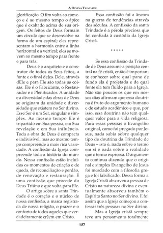 A DIVINA TRINDADE
glorifica<;ao. 0 fim volta ao come-
<;o e e ao mesmo tempo 0 apice
que e exaltado acima de sua ori-
gem. Os feitos de Deus formam
urn circulo que se desenvolve na
forma de urn espiral; eles repre-
sentam a harmonia entre a linha
horizontal e a vertical; eles se mo-
vem ao mesmo tempo para frente
e para tras.
Deus eo arquiteto eo cons-
trutor de todos os Seus feitos, a
fonte eo final deles. Dele, atraves
dEle e para Ele sao todas as coi-
sas. Ele e o Fabricante, o Restau-
rador e o Plenificador. A unidade
e a diversidade das obras de Deus
se originam da unidade e diver-
sidade que existem no Ser divino.
Esse Sere urn Ser, singular e sim-
ples. Ao mesmo tempo Ele e
tripartido em Sua pessoa, em Sua
revela<;ao e em Sua inflw2ncia.
Toda a obra de Deus e compacta
e indivisivel, mas ao mesmo tem-
po compreende a mais rica varie-
dade. A confissao da Igreja com-
preende toda a hist6ria do mun-
do. Nessa confissao estao inclui-
dos os momentos de cria<;ao e de
queda, de reconcilia<;ao e perdao,
de renova<;ao e restaura<;ao. E
uma confissao que procede do
Deus Triuno e que volta para Ele.
0 artigo sobre a santa Trin-
dade e 0 cora<;ao e 0 nucleo de
nossa confissao, a marca registra-
da de nossa religiao, o prazer e o
conforto de todos aqueles que ver-
dadeiramente cn2em em Cristo.
157
Essa confissao foi a ancora
na guerra de tendencias atraves
dos seculos. A confissao da santa
Trindade e a perola preciosa que
foi confiada acustodia da Igreja
Crista.
* * * * *
Se essa confissao da Trinda-
de de Deus assume a posi<;ao cen-
tral na fe crista, entao e importan-
te conhecer sobre qual pano de
fundo ela e projetada e de qual
fonte ela tern fluido para a Igreja.
Nao sao poucos os que em nos-
sos dias afirmam que essa doutri-
na e fruto do argumento humano
e de estudo academico e que, por
isso, essa doutrina nao tern qual-
quer valor para a vida religiosa.
Para essas pessoas o Evangelho
original, como foi pregado por Je-
sus, nada sabia sobre qualquer
tipo de doutrina da Trindade de
Deus- isto e, nada sobre o termo
em si e nada sobre a realidade
que o termo expressa. 0 argumen-
to continua dizendo que o origi-
nal e simples Evangelho de Jesus
foi mesclado com a filosofia gre-
ga e foi falsificado. Dessa forma a
Igreja Crista absorveu a pessoa de
Cristo na natureza divina e even-
tualmente absorveu tambem o
Espirito Santo no Ser divino. E foi
assim que a Igreja come<;ou a con-
fessar tres pessoas no Ser divino.
Mas a Igreja crista sempre
teve urn pensamento totalmente
 