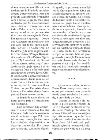 Fundamentos Teol6gicos da Fe Crista
diferente sobre isso. Ela nao viu
na doutrina da Trindade uma des-
coberta de te6logos sutis, nem urn
produto da mistura do Evangelho
com a filosofia grega, mas uma
confissao que foi materialmente
concluida no Evangelho e em
toda a Palavra de Deus - em re-
sumo, uma doutrina que a fe cris-
ta extraiu da revela<;ao de Deus.
Em resposta a questao: "Desde
que ha apenas urn Ser divino, por
que voce fala de Pai, Filho e Espi-
rito Santo?", o Catecismo de
Heidelberg da uma resposta cur-
ta e conclusiva: "Porque Deus as-
sim revelou em Sua Palavra" (per-
gunta 25).A revela<;ao de Deus e
o firme terreno sobre o qual essa
confissao da Igreja repousa. A re-
vela<;ao de Deus e a fonte da qual
essa doutrina de uma Igreja Cris-
ta unica, santa e universal tern se
desenvolvido. Deus revelou-se
dessa forma. E Ele se revelou des-
sa forma, isto e, como urn Deus
Triuno, porque Ele existe dessa
forma; e Ele existe dessa forma
porque Ele se revelou assim.
A Trindade na revela<;ao de
Deus aponta para a Trindade em
sua existencia.
Essa revela<;ao nao aconte-
ceu em urn s6 momento. Ela nao
foi apresentada e aperfei<;oada em
urn s6 ponto no tempo. Pelo con-
trario, essa revela<;:ao tern uma
longa hist6ria, desenvolvida no
decorrer dos seculos. Ela come-
<;ou na cria<;ao, continuou depois
158
da queda, na promessa enos fei-
tos da Gra<;a que foram feitos em
Israel e alcan<;ou seu apice na pes-
soa e obra de Cristo, na descida
do Espirito Santo e no estabeleci-
mento da Igreja. Ela se mantem
agora atraves dos seculos, apesar
de toda a oposi<;ao, baseada no
testemunho da Escritura e na ro-
cha firme da confissao da Igreja.
Como a revela<;ao tern tido essa
longa hist6ria, ha progresso e de-
senvolvimento tambem na confis-
sao da existencia triuna de Deus.
Deus nao muda. Ele permanece
sempre o mesmo. Mas no pro-
gresso da revela<;ao Ele sempre se
faz mais claro e mais glorioso as
pessoas e aos anjos. N a medida
em que Sua revela<;ao progride,
nosso conhecimento se desenvol-
ve.
*****
Quando, nos dias do Velho
Pacto, Deus come<;a a se revelar,
o que permanece como pano de
fundo dessa revela<;ao e a unida-
de, a unicidade de Deus.
Devido ao pecado do ho-
mem o puro conhecimento de
Deus tinha sido perdido; a verda-
de, como Paulo profundamente
afirma, foi transformada em injus-
ti<;a. Ate mesmo o que de Deus
pode ser conhecido atraves das
Suas obras foi inutilizado pela
imagina<;ao dos homens e foi obs-
curecido pela vaidade de seus
 