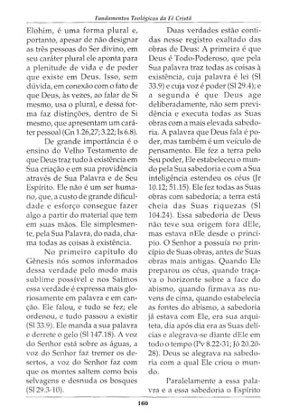 Fundamentos Teol6gicos da Fe Crista
Elohim, e uma forma plural e,
portanto, apesar de nao designar
as tres pessoas do Ser divino, em
seu carater plural ele aponta para
a plenitude de vida e de poder
que existe em Deus. Isso, sem
duvida, em conexao como fato de
que Deus, as vezes, ao falar de Si
mesmo, usa o plural, e dessa for-
ma faz distin<;6es, dentro de Si
mesmo, que apresentam urn cani-
ter pessoal (Gn 1.26,27; 3.22; Is 6.8).
De grande imporhlncia e o
ensino do Velho Testamento de
que Deus traz tudo a existencia em
Sua cria<;ao e em sua providencia
atraves de Sua Palavra e de Seu
Espfrito. Ele nao e urn ser huma-
no, que, a custo de grande dificul-
dade e esforc;:o consegue fazer
algo a partir do material que tern
em suas maos. Ele simplesmen-
te, pela Sua Palavra, do nada, cha-
ma todas as coisas a existencia.
No primeiro capitulo do
Genesis n6s somos informados
dessa verdade pelo modo mais
sublime possfvel e nos Salmos
essa verdade e expressa mais glo-
riosamente em palavra e em can-
<;ao. Ele falou, e tudo se fez; ele
ordenou, e tudo passou a existir
(Sl33.9). Ele manda a sua palavra
e derrete o gelo (Sl147.18). A voz
do Senhor esta sobre as aguas, a
voz do Senhor faz tremer os de-
sertos, a voz do Senhor faz com
que os montes saltern como bois
selvagens e desnuda os bosques
(Sl29.3-10).
160
Duas verdades estao conti-
das nesse registro exaltado das
obras de Deus: A primeira eque
Deus e Todo-Poderoso, que pela
Sua palavra traz todas as coisas a
existencia, cuja palavra e lei (Sl
33.9) e cuja voz e poder (Sl29.4); e
a segunda e que Deus age
deliberadamente, nao sem previ-
dencia e executa todas as Suas
obras com a mais elevada sabedo-
ria. A palavra que Deus fala e po-
der, mas tambem e urn vefculo de
pensamento. Ele fez a terra pelo
Seu poder, Ele estabeleceu o mun-
do pela Sua sabedoria e com a Sua
inteligencia estendeu OS ceus (Jr
10.12; 51.15). Ele fez todas as Suas
obras com sabedoria; a terra esta
cheia das Suas riquezas (Sl
104.24). Essa sabedoria de Deus
nao teve sua origem fora dEle,
mas estava nEle desde o prind-
pio. 0 Senhor a possuia no prin-
cipia de Suas obras, antes de Suas
obras mais antigas. Quando Ele
preparou OS ceus, quando tra<;a-
Va o horizonte sobre a face do
abismo, quando firmava as nu-
vens de cima, quando estabelecia
as fontes do abismo, a sabedoria
ja estava com Ele, era sua arqui-
teta, dia ap6s dia era as Suas delf-
cias e alegrava-se diante dEle em
todo o tempo (Pv 8.22-31; J6 20.20-
28). Deus se alegrava na sabedo-
ria com a qual Ele criou o mun-
do.
Paralelamente a essa pala-
vra e a essa sabedoria o Espfrito
 