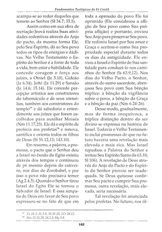Fundamentos Teol6gicos da Fe Crista
acampa-se ao redor daqueles que
temem ao Senhor (Sl34.7; 35.5).
Assim como em sua obra de
recria<;ao Jeova realiza Suas ativi-
dades redentivas atraves do Anjo
do pacto, da mesma forma Ele,
pelo Seu Espirito, da ao Seu povo
todos os tipos de energias e dadi-
vas. No Velho Testamento o Es-
pirito do Senhor e a fonte de toda
a vida, bern estar e habilidade. Ele
concede coragem e for<;a aos
juizes, a Otniel (Jz 3.10), Gideao
(Jz 6.34), Jefte (Jz 11.29) e Sansao
(Jz 14.6; 15.14). Ele concede per-
cep<;ao artistica aos construtores
do tabernaculo e de seus utensi-
lios, tambem aos construtores do
templo77
e da sabedoria e enten-
dimento aos juizes que foram es-
colhidos para auxiliar Moises
(Nm 11.17,25). Ele da o espirito de
profecia aos profetas78
e renova,
santifica e orienta todos os filhos
de Deus (Sl51.12,13; 143.10).
Em resumo, a palavra, a pro-
messa, o pacto que o Senhor deu
a Israel no exodo do Egito existiu
atraves dos tempos e continuou
de pe mesmo depois do cativei-
ro, nos dias de Zorobabel, e por
isso 0 povo nao precisava temer
(Ag 2.4,5). Quando o Senhor tirou
Israel do Egito Ele se tornou o
Salvador de Israel. E essa simpa-
tia de Deus em favor de Seu povo
expressou-se no fato de que em
77
Ex 28.3; 31.3-5; 35.31-35; 1Cr 28.12.
78
Nm 11.25)9; 24.2,3; Mq 3.8.
162
toda a opressao do povo Ele foi
oprimido (Ele considerou a afli-
<;ao de Seu povo como Sua pro-
pria afli<;ao) e portanto, enviou
Seu Anjo para preservar Seu povo.
Ele redimiu Israel por Seu amor e
Gra<;a e aceitou-o como Sua pro-
priedade especial durante todos
os dias da antiguidade. Ele en-
viou a Israel o Espirito de Sua san-
tidade para conduzi-lo nos cami-
nhos do Senhor (Is 63.9,12). Nos
dias do Velho Pacto, o Senhor,
atraves do sumo sacerdote, aben-
<;oou Seu povo com Sua ben<;ao
triplice: a ben<;ao da vigiL1ncia
sobre o povo, a ben<;ao da Gra<;a
e a ben<;ao da paz (Nm 6.24-26).
Desse modo, gradualmente,
mas de forma inequivoca, a
triplice distin<;ao dentro do ser
divino se expressa na hist6ria de
Israel. Todavia o Velho Testamen-
to inclui promessas de que no fu-
turo haveria uma revela<;ao mais
elevada e mais rica. Mas Israel
repudiou a Palavra do Senhor e
irritou Seu Espirito Santo (Is 63.10;
Sl106). A revela<;ao de Deus atra-
ves do Anjo do Pacto e do Espiri-
to do Senhor provou ser inade-
quada. Se Deus quisesse confir-
mar Seu pacto e cumprir Sua pro-
messa, outra revela<;ao, mais ele-
vada, seria necessaria.
Tal revela<;ao foi anunciada
pelos profetas. No futuro, nos tll-
 
