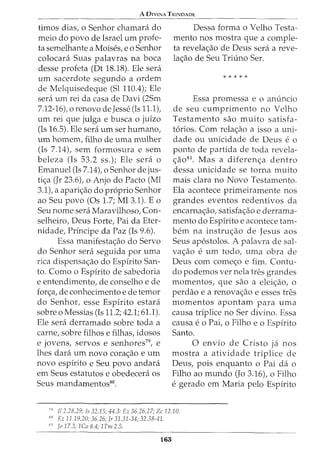 A 0IVINA TRINDADE
timos dias, o Senhor chamani do
meio do povo de Israel urn profe-
ta semelhante a Moises, eo Senhor
colocara Suas palavras na boca
desse profeta (Dt 18.18). Ele sera
urn sacerdote segundo a ordem
de Melquisedeque (Sl 110.4); Ele
sera urn rei da casa de Davi (2Sm
7.12-16), o renovo de Jesse (Is 11.1),
urn rei que julga e busca o juizo
(Is 16.5). Ele sera urn ser humano,
urn homem, filho de uma mulher
(Is 7.14), sem formosura e sem
beleza (Is 53.2 ss.); Ele sera o
Emanuel (Is 7.14), o Senhor de jus-
tic;a (Jr 23.6), o Anjo do Facto (Ml
3.1), a aparic;ao do proprio Senhor
ao Seu povo (Os 1.7; Ml 3.1). Eo
Seu nome sera Maravilhoso, Con-
selheiro, Deus Forte, Pai da Eter-
nidade, Principe da Paz (Is 9.6).
Essa manifestac;ao do Servo
do Senhor sera seguida por uma
rica dispensac;ao do Espirito San-
to. Como o Espirito de sabedoria
e entendimento, de conselho e de
forc;a, de conhecimento e de temor
do Senhor, esse Espirito estara
sobre o Messias (Is 11.2; 42.1; 61.1).
Ele sera derramado sobre toda a
carne, sobre filhos e filhas, idosos
e jovens, servos e senhores79
, e
lhes clara urn novo corac;ao e urn
novo espirito e Seu povo andara
em Seus estatutos e obedecera os
Seus mandamentos80.
Dessa forma o Velho Testa-
mento nos mostra que a comple-
ta revelac;ao de Deus sera a reve-
lac;ao de Seu Triuno Ser.
* * * * *
Essa promessa e o an(mcio
de seu cumprimento no Velho
Testamento sao muito satisfa-
t6rios. Com relac;ao a isso a uni-
dade ou unicidade de Deus e o
ponto de partida de toda revela-
c;ao81. Mas a diferenc;a dentro
dessa unicidade se torna muito
mais clara no Novo Testamento.
Ela acontece primeiramente nos
grandes eventos redentivos da
encarnac;ao, satisfac;ao e derrama-
mento do Espirito e acontece tam-
bern na instruc;ao de Jesus aos
Seus ap6stolos. A palavra de sal-
vac;ao e urn todo, uma obra de
Deus com comec;o e fim. Contu-
do podemos ver nela tres grandes
momentos, que sao a eleic;ao, o
perdao e a renovac;ao e esses tres
momentos apontam para uma
causa triplice no Ser divino. Essa
causa eo Pai, o Filho e o Espirito
Santo.
0 envio de Cristo ja nos
mostra a atividade triplice de
Deus, pois enquanto o Pai da o
Filho ao mundo (Jo 3.16), o Filho
e gerado em Maria pelo Espirito
79
fl 2.28,29; Is 32.15; 44.3: Ez 36.26,27; Zc 12.10.
so Ez 11.19,20; 36.26; Jr 31.31-34; 32.38-41.
51
Jo 17.3; JCo 8.4; 1Tm 2.5.
165
 
