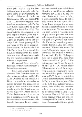 Fundamentos Teol6gicos da Fe Cristii
Santo (Mt 1.20; Lc 1.35). Em Seu
batismo Jesus e ungido pelo Es-
pirito Santo e e publicamente de-
clarado o Filho amado do Pai, o
Filho no qual o Pai tern prazer (Mt
3.16,17). As obras que Jesus reali-
zou foram mostradas pelo Pai (Jo
5.19; 8.38) e realizadas no poder
do Espirito Santo (Mt 12.28). Em
Sua morte Ele se ofereceu a Deus
pelo Espirito Eterno (Hb 9.14). A
ressurrei<;:ao foi urn ato do Pai (At
2.24) e ao mesmo tempo urn ato
do proprio Jesus, pelo qual Ele
prova ser o Filho de Deus segun-
do o Espirito de Santidade (Rm
1.4). E depois de Sua ressurrei<;:ao,
Ele, no quadragesimo dia, ascen-
deu aos mais altos ceus e sujei-
tou a Si mesmo os anjos, as auto-
ridades e os poderes.
0 ensino de Jesus aos apos-
tolos concorda plenamente com a
li<;:ao desses eventos.
Jesus veio aterra para pro-
damar o Pai e fazer Seu nome co-
nhecido entre os homens (Jo 1.18;
17.6). 0 nome de Pai aplicado a
Deus como criador de todas as
coisas tambem foi usado pelos
pagaos. Esse sentido do termo
recebe apoio das Escrituras em
varios lugares82
. Alem disso, o
Velho Testamento varias vezes
usa a designa<;:ao de Pai para re-
ferir-se ao relacionamento teocra-
tico de Deus com Israel, porque
82
Lc 3.38; At 17.28; Ef 3.15; Hb 12.9.
83
Mt 11.27; Me 12.6; Jo 5.20.
164
em Sua maravilhosa habilidade
Ele criou e mantem esse relacio-
namento (Dt 32.6; Is 63.16). No
Novo Testamento uma nova luz
e gloriosamente lan<;:ada sobre
esse nome de Pai, aplicado a
Deus. Jesus sempre indica uma
diferen<;:a essencial entre o relaci-
onamento que Ele mesmo man-
tern com Deus e o relacionamen-
to que outras pessoas, tanto os
judeus quanto os discipulos, man-
tern com Ele. Quando, por exem-
plo, Ele ensina aos discipulos a
ora<;:ao dominical, Ele diz expres-
samente: "Vos orareis assim: Pai
nosso". E quando, depois da res-
surrei<;:ao, Ele anuncia a Maria a
Sua ascensao, Ele diz: "Subo para
meu Pai e vosso Pai, para meu
Deus e vosso Deus" (Jo 20.17). Em
outras palavras, Deus e Seu pro-
prio Pai (Jo 5.18). 0 Pai conhece o
Filho e o ama de tal forma que,
reciprocamente, na mesma exten-
sao, so o Filho pode conhecer e
amar o Pai83
. Entre os apostolos,
Deus e constantemente chamado
de Pai de nosso Senhor Jesus Cris-
to (Ef 1.3). Esse relacionamento
entre o Pai eo Filho nao se desen-
volveu no tempo, mas existe des-
de a eternidade (Jo 1.1,14; 17.24).
Portanto, Deus e Pai, em pri-
meiro lugar, porque em urn sen-
tido especial Ele e o Pai do Filho.
Essa e Sua caracteristica original,
 