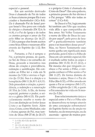 A DIVINA TRINDADE
especial e pessoal.
Em urn sentido derivado
Deus e chamado de Pai de todas
as Suas criaturas porque Ele e seu
criador e Sustentador (1Co 8.6).
Ele e chamado Pai de Israel por-
que Israel e Seu povo em virtude
de elei<;ao e chamado (Dt 32.6; Is
64:.8), e o Pai da Igreja e de todos
os crentes porque o amor do Pai
pelo filho os alcan<;a (Jo 16.27;
17.24) e porque eles foram aceitos
como Seus filhos e nasceram dEle
atraves do Espfrito (Jo 1.12; Rm
8.15).
Portanto, o Pai e sempre o
Pai, a primeira pessoa, de quem,
no Ser de Deus e no conselho de
Deus, procede a iniciativa nas
obras de cria<;ao e providencia,
reden<;ao e santifica<;ao. Ele con-
cedeu ao Filho ter a vida em Si
mesmo (Jo 5.26) e enviou o Espf-
rito (Jo 15.26). Sua e a elei<;ao e o
beneplacito (Mt 11.26; Ef 1.4,9,11).
Dele procedem a cria<;ao, a provi-
dencia, a reden<;ao e a renova<;ao
(Sl 33.6; Jo 3.16). A Ele, de forma
especial, pertence o poder, o rei-
no e a gloria (Mt 6.13). Ele parti-
cularmente recebe o nome de
Deus em distin<;ao ao Senhor Jesus
Cristo e ao Espfrito Santo. Alem
disso, Cristo, como Mediador, nao
o chama apenas de Pai, mas tam-
bern de Deus (Mt 27.46; Jo 20.17)
" Lc 9.20; 1Co 3.23; Ap 12.10.
:-.j J6 38.7.
"' Dt 1.31; 8.5; 14.1; 32.6,18; Os 11.1.
25111 7.11-14; 512.7.
165
e o proprio Cristo e chamado de
Cristo de Deus84. Em uma palavra,
a primeira pessoa do Ser divino e
o Pai porque "dEle sao todas as
coisas" (1 Co 8.6).
Se Deus eo Pai, logicamente
ha tambem urn Filho que recebeu
vida dEle e que compartilha de
Seu amor. No Velho Testamento
o nome de filho de Deus foi usa-
do por anjos85, pelo povo de Isra-
el86 e particularmente tambem
para o rei teocratico desse povd7
•
Mas, no Novo Testamento esse
nome ganha urn significado mais
profundo, pois Cristo eo Filho de
Deus em urn sentido especial; Ele
e exaltado sobre todos os anjos e
profetas (Mt 13.32; 21.17; 22.2), e
Ele mesmo diz que ninguem co-
nhece o Pai senao o Filho, e nin-
guem conhece o Filho senao o Pai
(Mt 11.27). De forma distinta de
homens e anjos, Deus e o Pai do
Filho (Rm 8.32), o Filho amado em
quem o Paise compraz (Mt 3.17),
o Filho unigenito (Jo 1.18), a quem
o Pai concedeu ter vida em Simes-
mo (Jo 5.26).
Esse relacionamento (mico e
especial entre o Pai e o Filho nao
se desenvolveu no tempo atraves
de uma concep<;ao sobrenatural
do Espfrito Santo ou da un<;ao no
batismo, ou da ressurrei<;ao, ou da
ascensao - apesar de muitos pen-
 