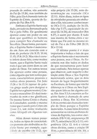 A 0IVINA TIUNDADE
procede de ambos, nao somente
do Pai (Jo 15.26), mas tambem do
Filho, pois Ele e chamado tanto de
Espirito de Cristo, quanto de Es-
pirito do Pai (Rm 8.9).
Embora o Espirito Santo seja
dado, enviado ou derramado pelo
Pai e pelo Filho, Ele geralmente
aparece como urn poder ou urn
dom que qualifica os homens
para cumprir Seu chamado ou
Seu oficio. Dessa forma, por exem-
plo, o Espirito Santo e menciona-
do em Atos em conexao como
dom da profecia (At 8.15; 10.44;
11.15; 15.8; 19.2). Mas nao e corre-
to inferir desse fato, como muitos
fazem, que o Espirito Santo nada
mais e que urn outro dom ou urn
poder de Deus. Em outros textos
Ele aparece como uma pessoa,
como alguem que tern nomes pes-
soais, caracteristicas pessoais e
realiza obras pessoais. Em Joao
15.26 e 16.13)4 (apesar da pala-
Yra grega usada para designar o
Espirito ter o genero neutro), Cris-
to usa o masculino: Ele clara teste-
munho de mime me glorificara.
Da mesma forma Cristo o chama
de Consolador, usando o mesmo
nome que e usado para Cristo em
1Joao 2.1, urn nome traduzido
como Advogado em algumas ver-
soes.
Alem desses nomes pesso-
ais, todos os tipos de caracteristi-
cas pessoais sao atribuidas ao Es-
pirito Santo: por exemplo, capa-
~idade de escolha (At 13.2), opi-
niao propria (At 15.28), auto de-
termina~ao ou vontade (1Co
12.11). Alem disso, todos os tipos
de atividades pessoais sao atribu-
fdos a Ele, tais como: conhecimen-
to (1Co 2.11), audi~ao (Jo 16.13),
fala (Ap 2.17), capacidade de en-
sinar (Jo 14.26t de interceder (Rm
8.27), e assim por diante. E tudo
isso mostra de forma clara e su-
blime que Ele esta no mesmo ni-
vel do Pai e do Filho (Mt 28.19;
2Co 13.14).
0 ultimo ponto e 0 mais
importante e indica o fato de que
o Espirito Santo nao e meramente
uma pessoa, mas e Deus. As Es-
crituras nos dao todos os dados
de que necessitamos para fazer
essa confissao. Nos temos apenas
que observar, com respeito adis-
tin~ao entre Deus e Seu Espirito
mencionada acima, que os dois
trocam de lugar frequentemente
na Escritura, de forma que nao ha
diferen~a see Deus ou Seu Espi-
rito quem fala ou faz alguma coi-
sa. Em Atos 5.3A a mentira ao Es-
pirito Santo e chamada de uma
mentira a Deus. Em 1Corintios
3.16 os crentes sao chamados tem-
plo de Deus porque o Espirito
mora neles. A esses fatos devemos
acrescentar os varios atributos di-
vinos do Espfrito, tais como: eter-
nidade (Hb 9.14), onipresen~a (Sl
139. 7), onisciencia (1Co 2.11), oni-
potencia (1Co 12. 4-6) e varias
obras divinas, como a criac;:ao (Sl
33.6), a providencia (Sl104. 30), a
167
 