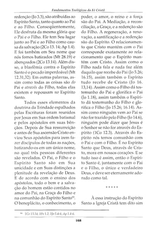 Fundamentos Teol6gicos da Fe Crista
reden<;:ao (Jo 3.3), sao atribuidas ao
Espirito Santo, tanto quanto ao Pai
e ao Filho. Consequentemente,
Ele desfruta da mesma gloria que
o Pai eo Filho. Ele tern Seu lugar
junto ao Pai e ao Filho como cau-
sa da salva<;:ao (2Co 13. 14; Ap 1.4).
E foi tambem em Seu nome que
n6s fomos batizados (Mt 28.19) e
aben<;:oados (2Co 13.14). Alem dis-
so, a blasfemia contra o Espirito
Santo eo pecado imperdoavel (Mt
12.31,32). Em outras palavras, as-
sim como todas as coisas sao do
Pai e atraves do Filho, todas elas
existem e repousam no Espirito
Santo.
Todos esses elementos da
doutrina da Trindade espalhados
pelas Escrituras foram reunidos
por Jesus em Sua ordem batismal
e pelos ap6stolos em suas ben-
<;:aos. Depois de Sua ressurrei<;:ao
e antes de Sua ascensao Cristo en-
viou Seus ap6stolos para irem fa-
zer discipulos de todas as na<;:6es,
batizando-os em urn unico nome,
no qual tres pessoas diferentes
sao revelados. 0 Pai, o Filho e o
Espirito Santo sao em Sua
unicidade e em Suas distin<;:6es a
plenitude da revela<;:ao de Deus.
E de acordo com o ensino dos
ap6stolos, todo o bern e a salva-
<;:ao do homem estao contidos no
amor do Pai, na Gra<;:a do Filho e
na comunhao do Espirito Santo90
•
0 beneplacito, o conhecimento, o
90
lCo 13.14; lPe 1.2; lJo 5.4-6; Ap 1.4-6.
168
poder, o amor, o reino e a for<;:a
sao do Pai. A Media<;:ao, a recon-
cilia<;:ao, a Gra<;:a, e a reden<;:ao sao
do Filho. A regenera<;:ao, a reno-
va<;:ao, a santifica<;:ao e a reden<;:ao
sao do Espirito. 0 relacionamen-
to que Cristo mantem com o Pai
corresponde exatamente ao rela-
cionamento que o Espirito man-
tern com Cristo. Assim como o
Filho nada fala e nada faz alem
daquilo que recebe do Pai (Jo 5.26;
16.15), assim tambem o Espirito
tudo recebe de Cristo (Jo 16.
13,14). Assim como o Filho dates-
temunho do Pai e glorifica o Pai
(Jo 1.18), assim tambem o Espiri-
to da testemunho do Filho e glo-
rifica o Filho (Jo 15.26; 16.14). As-
sim como ninguem vern ao Pai se
nao for trazido pelo Filho (Jo 14.6),
ninguem pode dizer que Jesus e
o Senhor se nao for atraves doEs-
pirito (1Co 12.3). Atraves do Es-
pirito n6s temos comunhao com
o Pai e com o Filho. Eno Espirito
Santo que Deus, atraves de Cris-
to, mora em nossos cora<;:6es. E se
tudo isso e assim, entao o Espiri-
to Santo e, juntamente com o Pai
e o Filho, o unico e verdadeiro
Deus, e deve ser eternamente ado-
rado como tal.
* * * * *
A essa instru<;:ao do Espirito
Santo a Igreja Crista tern dito sim
 