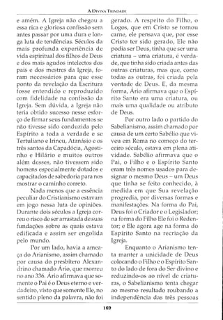 A DIVINA TRINDADE
e amem. A Igreja nao chegou a
essa rica e gloriosa confissao sem
antes passar por uma dura e lon-
ga luta de tendencias. Seculos da
mais profunda experiencia de
vida espiritual dos filhos de Deus
e dos mais agudos intelectos dos
pais e dos mestres da Igreja, fo-
ram necessarios para que esse
ponto da revelac;ao da Escritura
fosse entendido e reproduzido
com fidelidade na confissao da
Igreja. Sem duvida, a Igreja nao
teria obtido sucesso nesse esfor-
c;o de firmar seus fundamentos se
nao tivesse sido conduzida pelo
Espirito a toda a verdade e se
Tertuliano e Irineu, Atanasio e os
tres santos da Capad6cia, Agosti-
nho e Hilario e muitos outros
alem desses, nao tivessem sido
homens especialmente dotados e
capacitados de sabedoria para nos
mostrar o caminho correto.
Nada menos que a essencia
peculiar do Cristianismo estavam
em jogo nessa luta de opinioes.
Durante dois seculos a Igreja cor-
reu o risco de ser arrastada de suas
fundac;oes sobre as quais estava
edificada e assim ser engolida
pelo mundo.
Por urn lado, havia a amea-
ca do Arianismo, assim chamado
por causa do presbitero Alexan-
cirino chamado Ario, que morreu
no ano 336. Ario afirmava que so-
mente o Pai eo Deus eterno ever-
dadeiro, visto que somente Ele, no
sentido pleno da palavra, nao foi
169
gerado. A respeito do Filho, o
Logos, que em Cristo se tornou
carne, ele pensava que, por esse
Cristo ter sido gerado, Ele nao
podia ser Deus, tinha que ser uma
criatura- uma criatura, e verda-
de, que tinha sido criada antes das
outras criaturas, mas que, como
todas as outras, foi criada pela
vontade de Deus. E, da mesma
forma, Ario afirmava que o Espi-
rito Santo era uma criatura, ou
mais uma qualidade ou atributo
de Deus.
Por outro lado o partido do
Sabelianismo, assim chamado por
causa de urn certo Sabelio que vi-
veu em Roma no comec;o do ter-
ceiro seculo, estava em plena ati-
vidade. Sabelio afirmava que o
Pai, o Filho e o Espirito Santo
eram tres nomes usados para de-
signar o mesmo Deus - urn Deus
que tinha se feito conhecido, a
medida em que Sua revelac;ao
progredia, por diversas formas e
manifestac;oes. Na forma do Pai,
Deus foi o Criador e o Legislador;
na forma do Filho Ele foi o Reden-
tor; e Ele agora age na forma do
Espirito Santo na recriac;ao da
Igreja.
Enquanto o Arianismo ten-
ta manter a unicidade de Deus
colocando o Filho eo Espirito San-
to do lado de fora do Ser divino e
reduzindo-os ao nivel de criatu-
ras, o Sabelianismo tenta chegar
ao mesmo resultado roubando a
independencia das tres pessoas
 