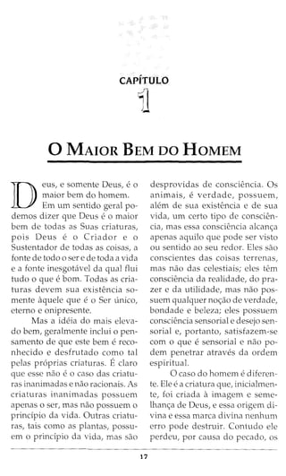 CAPITULO
1l
0 MAIOR BEM oo HoMEM
D
eus, e somente Deus, eo
maior bern do homem.
Em um sentido geral po-
demos dizer que Deus e o maior
bern de todas as Suas criaturas,
pois Deus e o Criador e o
Sustentador de todas as coisas, a
fonte de todo o sere de toda a vida
e a fonte inesgotavel da qual flui
tudo o que e born. Todas as cria-
turas devem sua existencia so-
mente aquele que e o Ser unico,
eterno e onipresente.
Mas a ideia do mais eleva-
do bern, geralmente inclui o pen-
samento de que este bern e reco-
nhecido e desfrutado como tal
pelas pr6prias criaturas. Eclaro
que esse nao e o caso das criatu-
ras inanimadas e nao racionais. As
criaturas inanimadas possuem
apenas o ser, mas nao possuem o
principio da vida. Outras criatu-
ras, tais como as plantas, possu-
em o principio da vida, mas sao
17
desprovidas de consciencia. Os
animais, e verdade, possuem,
alem de sua existencia e de sua
vida, um certo tipo de conscien-
cia, mas essa consciencia alcan<;:a
apenas aquilo que pode ser visto
ou sentido ao seu redor. Eles sao
conscientes das coisas terrenas,
mas nao das celestiais; eles tern
consciencia da realidade, do pra-
zer e da utilidade, mas nao pos-
suem qualquer no<;:ao de verdade,
bondade e beleza; eles possuem
consciencia sensorial e desejo sen-
sorial e, portanto, satisfazem-se
com o que e sensorial e nao po-
dem penetrar atraves da ordem
espiritual.
0 caso do homem e diferen-
te. Ele e a criatura que, inicialmen-
te, foi criada a imagem e seme-
lhan<;:a de Deus, e essa origem di-
vina e essa marca divina nenhum
erro pode destruir. Contudo ele
perdeu, por causa do pecado, os
 