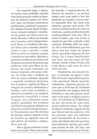 Fundamentos Teol6gicos da Fe Crista
Em segundo lugar, a Igreja,
ao manter essa confissao, assume
uma forte posi<;ao contra as here-
sias do deismo (cren<;a em Deus
sem uma revela<;ao) panteismo
(politeismo), judaismo e paganis-
mo. Sempre ha essa dupla tenden-
cia no cora<;ao humano: a tenden-
cia de pensar em Deus como es-
tando distante e alheio ao mundo
em si mesmo, como independen-
te de Deus, e a tendencia de mes-
clar Deus com o mundo, identifi-
cando-o como mundo e assim
deificar tanto a si mesmo, quanto
o mundo ao seu redor. Quando a
primeira tendencia prevalece nos
chegamos ao ponto de pensar que
podemos viver sem Deus na na-
tureza, em nosso chamado, em
nossos negocios, em nossa den-
cia, em nossa arte e tambem na
obra de nossa reden<;ao. Quando
a segunda tendencia prevalece
nos mudamos a gloria de Deus a
imagem da criatura, deificamos o
mundo, o sot a lua, as estrelas, a
ciencia ou o estado, e, na criatura,
geralmente concebida a nossa
imagem, nos cultuamos nossa
propria grandeza. No primeiro
caso Deus esta apenas distante; no
segundo caso Ele esta apenas per-
to. No primeiro caso Ele esta fora
do mundo, sobre o mundo e livre
do mundo; no segundo caso ele
esta dentro do mundo e confun-
de-se com ele.
Mas a Igreja confessa os dois
lados da moeda: Deus esta acima
172
do mundo, e essencialmente di-
ferente do mundo e ao mesmo
tempo esta com todo o Seu Ser
presente no mundo e nunca este-
ve separado dele. Ele tanto esta
distante, quanto esta perto. Ele
tanto e exaltado acima de todas as
criaturas, quanto profundamente
condescendente com elas. Ele e
nosso Criador, que nos trouxe a
existencia por Sua vontade como
criaturas distintas dEle em espe-
cie. Ele e nosso Redentor que nos
salva, nao por causa de nossas
obras, mas pelas riquezas de Sua
Gra<;a. Ele e nosso Santificador,
que mora em nos como em Seu
templo. Sendo o Deus Triuno, Ele
e urn Deus e esta acima de nos e
dentro de nos.
Finalmente, em terceiro lu-
gar, a confissao da Igreja e tam-
bern da maior importancia para a
vida espiritual. Muito injustifi-
cadamente, algumas pessoas di-
zem que a doutrina da Trindade
e meramente urn dogma abstrato
filosofico e que nao possui qual-
quer valor para a religiao e para a
vida. A Confissao de Fe Reforma-
da tern urn ponto de vista total-
mente diferente desse. No artigo
IX dessa Confissao a Igreja afirma
que Deus e urn em essencia e tres
em pessoas. Isso nos sabemos
pelo testemunho da Escritura e
pelas atividades das tres pessoas,
especialmente aquelas que senti-
mos dentro de nos. De fato, nos
nao baseamos nossa fe na Trinda-
 