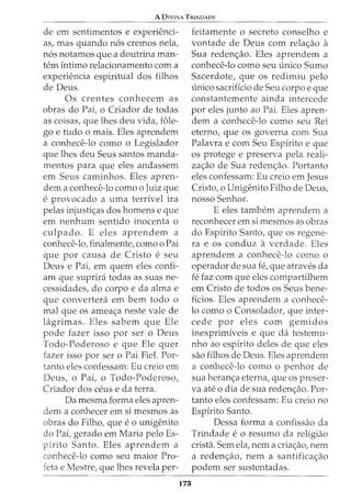 A DIVINA TRINDADE
de em sentimentos e experienci-
as, mas quando n6s cremos nela,
n6s notamos que a doutrina man-
tern intima relacionamento com a
experiencia espiritual dos filhos
de Deus.
Os crentes conhecem as
obras do Pai, o Criador de todas
as coisas, que lhes deu vida, £ole-
go e tudo o mais. Eles aprendem
a conhece-lo como o Legislador
que lhes deu Seus santos manda-
mentos para que eles andassem
em Seus caminhos. Eles apren-
dem a conhece-lo como o Juiz que
e provocado a uma terrfvel ira
pelas injusti<;as dos homens e que
em nenhum sentido inocenta o
culpado. E eles aprendem a
conhece-lo, finalmente, como o Pai
que par causa de Cristo e seu
Deus e Pai, em quem eles confi-
am que suprira todas as suas ne-
cessidades, do corpo e da alma e
que converted_ em bern todo o
mal que os amea<;a neste vale de
lagrimas. Eles sabem que Ele
pode fazer isso par ser o Deus
Todo-Poderoso e que Ele quer
fazer isso par ser o Pai Fiel. Par-
tanto eles confessam: Eu creio em
Deus, o Pai, o Todo-Poderoso,
Criador dos ceus e da terra.
Da mesma forma eles apren-
dem a conhecer em si mesmos as
obras do Filho, que e o unigenito
do Pai, gerado em Maria pelo Es-
pirito Santo. Eles aprendem a
conhece-lo como seu maior Pro-
feta e Mestre, que lhes revela per-
175
feitamente o secreta conselho e
vontade de Deus com rela<;ao a
Sua reden<;ao. Eles aprendem a
conhece-lo como seu unico Sumo
Sacerdote, que os redimiu pelo
unico sacriffcio de Seu corpo e que
constantemente ainda intercede
par eles junto ao Pai. Eles apren-
dem a conhece-lo como seu Rei
eterno, que os governa com Sua
Palavra e com Seu Espfrito e que
os protege e preserva pela reali-
za<;ao de Sua reden<;ao. Portanto
eles confessam: Eu creio em Jesus
Cristo, o Unigenito Filho de Deus,
nosso Senhor.
E eles tambem aprendem a
reconhecer em si mesmos as abras
do Espirito Santo, que os regene-
ra e os conduz a verdade. Eles
aprendem a conhece-lo como o
operador de sua fe, que atraves da
fe faz com que eles compartilhem
em Cristo de todos os Seus bene-
ffcios. Eles aprendem a conhece-
lo como o Consolador, que inter-
cede par eles com gemidos
inexprimfveis e que da testemu-
nho ao espfrito deles de que eles
sao filhos de Deus. Eles aprendem
a conhece-lo como o penhor de
sua heran<;a eterna, que os preser-
va ate o dia de sua reden<;ao. Par-
tanto eles confessam: Eu creio no
Espirito Santo.
Dessa forma a confissao da
Trindade e o resumo da religiao
crista. Sem ela, nem a cria<;ao, nem
a reden<;ao, nem a santifica<;ao
podem ser sustentadas.
 