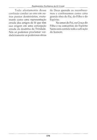 Fundamentos Teol6gicos da Fe Crista
Todo afastamento dessa
confissao conduz ao erro em ou-
tros pontos doutrimirios, exata-
mente como uma representa<;ao
errada dos artigos de fe que tern
sua origem em uma concep<;ao
errada da doutrina da Trindade.
N6s s6 podemos proclamar ver-
dadeiramente as poderosas obras
174
de Deus quando as reconhece-
mos e confessamos como uma
grande obra do Pai, do Filho e do
Espfrito.
No amor do Pai, na Gra<;a do
Filho e na comunhao do Espirito
Santo esta contida toda a salva<;ao
do homem.
 