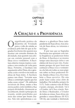 CAPITULO
11 11
A CRIA<;AO E A PROVIDENCIA
0
significado pratico da
doutrina da Trindade
para a vida do cristao se
evidencia pelo fato de que as Sa-
gracias Escrituras nao querem nos
mostrar urn conceito abstrato da
divindade, mas querem nos colo-
car em contato pessoal com o
Deus vivo e verdadeiro. A Escri-
tura elimina nossas no<;oes e con-
ceitos enos conduz de volta para
Deus. Portanto, a Escritura nao
argumenta sobre Deus, ela o apre-
senta a n6s e revela-o em todas as
obras de Suas maos. A Escritura
parece nos dizer: "Levante seus
olhos e contemple aquele que fez
todas essas coisas". Os atributos
invisfveis de Deus, assim o Seu
eterno poder, como tambem a Sua
propria divindade, claramente se
reconhecem, desde o prindpio do
mundo, sendo percebidos por
meio das coisas que foram cria-
das. N6s nao aprendemos a co-
175
nhecer e a glorificar Deus inde-
pendente de Suas obras, mas atra-
ves de Suas obras, na natureza e
na Gra<;a.
Epor isso que as Sagradas
Escrituras nos apontam com tan-
ta frequencia os poderosos feitos
de Deus. A Escritura e ao mesmo
tempo uma descri<;ao deles e urn
cantico de louvor por eles. Exata-
mente porque ela quer fazer-nos
conhecer o Deus vivo e verdadei-
ro, ela fala em todas as suas pagi-
nas sobre os Seus poderosos fei-
tos. Sendo o Deus vivo, Ele e tam-
bern o Deus operativo. Ele nao
pode fazer outra coisa alem de
trabalhar. Ele trabalha sempre (Jo
5.17). Toda a eterna vida de Deus
e poder, energia, atividade. Tal e
o Criador, tal e Sua cria<;ao. Sen-
do Deus o Realizador, o Criador
de todas as coisas, Suas obras sao
grandes e maravilhosas (Sl 92.5;
139.14), sao verdade e fidelidade
 