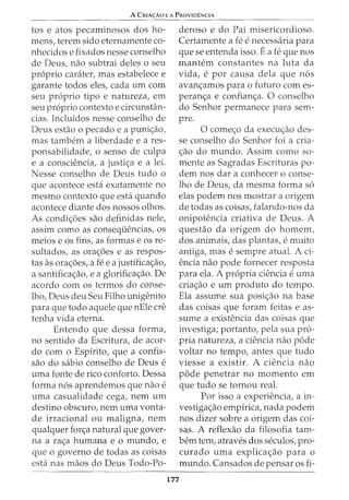 A CRIA<;:Ao E A PROVIDENCIA
tos e atos pecaminosos dos ho-
mens, terem sido eternamente co-
nhecidos e fixados nesse conselho
de Deus, nao subtrai deles o seu
proprio carater, mas estabelece e
garante todos eles, cada urn com
seu proprio tipo e natureza, em
seu proprio contexto e circunsHin-
cias. Incluidos nesse conselho de
Deus estao o pecado e a puni<;ao,
mas tambem a liberdade e a res-
ponsabilidade, o sensa de culpa
e a consciencia, a justi<;a e a lei.
Nesse conselho de Deus tudo o
que acontece esta exatamente no
mesmo contexto que esta quando
acontece diante dos nossos olhos.
As condi<;6es sao definidas nele,
assim como as consequencias, os
meios e os fins, as formas e os re-
sultados, as ora<;6es e as respos-
tas as ora<;6es, a fee a justifica<;ao,
a santifica<;ao, e a glorifica<;ao. De
acordo com os termos do conse-
lho, Deus deu Seu Filho unigenito
para que todo aquele que nEle ere
tenha vida eterna.
Entendo que dessa forma,
no sentido da Escritura, de acor-
do com o Espirito, que a confis-
sao do sabio conselho de Deus e
uma fonte de rico conforto. Dessa
forma nos aprendemos que nao e
uma casualidade cega, nem urn
destino obscuro, nem uma vonta-
de irracional ou maligna, nem
qualquer for<;a natural que gover-
na a ra<;a humana e o mundo, e
que o governo de todas as coisas
esta nas maos do Deus Todo-Po-
deroso e do Pai misericordioso.
Certamente a fe e necessaria para
que seentenda isso. Ea fe que nos
mantem constantes na luta da
vida, e por causa dela que nos
avan<;amos para o futuro com es-
peran<;a e confian<;a. 0 conselho
do Senhor permanece para sem-
pre.
0 come<;o da execw;ao des-
se conselho do Senhor foi a cria-
<;ao do mundo. Assim como so-
mente as Sagradas Escrituras po-
dem nos dar a conhecer o conse-
lho de Deus, da mesma forma so
elas podem nos mostrar a origem
de todas as coisas, falando-nos da
onipotencia criativa de Deus. A
questao da origem do homem,
dos animais, das plantas, e muito
antiga, mas e sempre atual. A ci-
encia nao pode fornecer resposta
para ela. A propria ciencia e uma
cria<;ao e urn produto do tempo.
Ela assume sua posi<;ao na base
das coisas que foram feitas e as-
sume a existencia das coisas que
investiga; portanto, pela sua pro-
pria natureza, a ciencia nao pode
voltar no tempo, antes que tudo
viesse a existir. A ciencia nao
pode penetrar no momenta em
que tudo se tornou real.
177
Por isso a experiencia, a in-
vestiga<;ao empirica, nada podem
nos dizer sabre a origem das coi-
sas. A reflexao da filosofia tam-
bern tern, atraves dos seculos, pro-
curado uma explica<;ao para o
mundo. Cansados de pensar os fi-
 