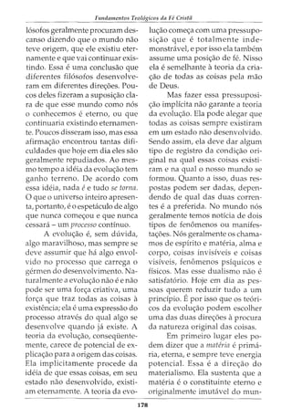 Fundamentos Teol6gicos da Fe Crista
16sofos geralmente procuram des-
canso dizendo que o mundo nao
teve origem, que ele existiu eter-
namente e que vai continuar exis-
tindo. Essa e uma conclusao que
diferentes fil6sofos desenvolve-
ram em diferentes dire<;6es. Pou-
cos deles fizeram a suposi<;ao cla-
ra de que esse mundo como n6s
0 conhecemos e eterno, ou que
continuaria existindo eternamen-
te. Poucos disseram isso, mas essa
afirma<;ao encontrou tantas difi-
culdades que hoje em dia eles sao
geralmente repudiados. Ao mes-
mo tempo a ideia da evolu<;ao tern
ganho terreno. De acordo com
essa ideia, nada ee tudo se torna.
0 que o universo inteiro apresen-
ta, portanto, e 0 espetkulo de algo
que nunca come<;ou e que nunca
cessara- urn processo continuo.
A evolu<;ao e, sem duvida,
algo maravilhoso, mas sempre se
deve assumir que ha algo envol-
vido no processo que carrega o
germen do desenvolvimento. Na-
turalmente a evolw;ao nao e e nao
pode ser uma for<;a criativa, uma
for<;a que traz todas as coisas a
existencia; ela e uma expressao do
processo atraves do qual algo se
desenvolve quando ja existe. A
teoria da evolu<;ao, consequente-
mente, carece de potencial de ex-
plica<;ao para a origem das coisas.
Ela implicitamente procede da
ideia de que essas coisas, em seu
estado nao desenvolvido, existi-
am eternamente. A teoria da evo-
178
lu<;ao come<;a com uma pressupo-
si<;ao que e totalmente inde-
monstravet e por isso ela tambern
assume uma posi<;ao de fe. Nisso
ela e semelhante ateoria da cria-
<_;:ao de todas as coisas pela mao
de Deus.
Mas fazer essa pressuposi-
<;ao implicita nao garante a teoria
da evolu<_;:ao. Ela pode alegar que
todas as coisas sempre existiram
em urn estado nao desenvolvido.
Sendo assim, ela deve dar algum
tipo de registro da condi<_;:ao ori-
ginal na qual essas coisas existi-
ram e na qual o nosso mundo se
formou. Quanto a isso, duas res-
pastas podem ser dadas, depen-
dendo de qual das duas corren-
tes e a preferida. No mundo n6s
geralmente temos noticia de dois
tipos de fen6menos ou manifes-
ta<;6es. N6s geralmente os chama-
mos de espirito e materia, alma e
corpo, coisas invisiveis e coisas
visiveis, fen6menos psiquicos e
fisicos. Mas esse dualismo nao e
satisfat6rio. Hoje em dia as pes-
soas querem reduzir tudo a urn
prindpio. Epor isso que os te6ri-
cos da evolu<;ao podem escolher
urna das duas dire<_;:6es aprocura
da natureza original das coisas.
Em primeiro lugar eles po-
dem dizer que a materia e prima-
ria, eterna, e sempre teve energia
potencial. Essa e a dire<_;:ao do
materialismo. Ela sustenta que a
materia e o constituinte eterno e
originalmente imutavel do mun-
 