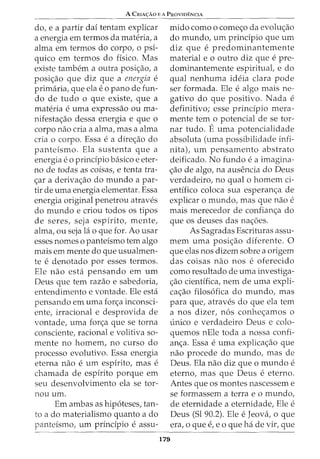 A CmA<;:Ao EA PRovrof:NcrA
do, e a partir daf tentam explicar
a energia em termos da materia, a
alma em termos do corpo, o psi-
quico em termos do fisico. Mas
existe tambem a outra posi<;ao, a
posi<;ao que diz que a energia e
primaria, que ela e 0 pano de fun-
do de tudo o que existe, que a
materia e uma expressao ou ma-
nifesta<;ao dessa energia e que o
corpo nao cria a alma, mas a alma
cria o corpo. Essa e a dire<;ao do
panteismo. Ela sustenta que a
energia eo principia basico e eter-
no de todas as coisas, e tenta tra-
<;ar a deriva<;ao do mundo a par-
tir de uma energia elementar. Essa
energia original penetrou atraves
do mundo e criou todos os tipos
de seres, seja espirito, mente,
alma, ou seja lao que for. Ao usar
esses nomes o panteismo tern algo
mais em mente do que usualmen-
te e denotado por esses termos.
Ele nao esta pensando em urn
Deus que tern razao e sabedoria,
entendimento e vontade. Ele esta
pensando em uma for<;a inconsci-
ente, irracional e desprovida de
vontade, uma for<;a que se torna
consciente, racional e volitiva so-
mente no homem, no curso do
processo evolutivo. Essa energia
eterna nao e urn espfrito, mas e
chamada de espfrito porque em
seu desenvolvimento ela se tor-
nou urn.
Em ambas as hip6teses, tan-
to a do materialismo quanta a do
pantefsmo, urn principia e assu-
mido como o come<;o da evolu<;ao
do mundo, urn prindpio que urn
diz que e predominantemente
material e 0 outro diz que e pre-
dominantemente espiritual, e do
qual nenhuma ideia clara pode
ser formada. Ele ealgo mais ne-
gativo do que positivo. Nada e
definitivo; esse prindpio mera-
mente tern o potencial de se tor-
nar tudo. Euma potencialidade
absoluta (uma possibilidade infi-
nita), urn pensamento abstrato
deificado. No fundo e a imagina-
<;ao de algo, na ausencia do Deus
verdadeiro, no qual o homem ci-
entffico coloca sua esperan<;a de
explicar 0 mundo, mas que nao e
mais merecedor de confian<;a do
que os deuses das na<;6es.
As Sagradas Escrituras assu-
mem uma posi<;ao diferente. 0
que elas nos dizem sobre a origem
das coisas nao nos e oferecido
como resultado de uma investiga-
<;ao cientffica, nem de uma expli-
ca<;ao filos6fica do mundo, mas
para que, atraves do que ela tern
a nos dizer, n6s conhe<;amos o
unico e verdadeiro Deus e colo-
quemos nEle toda a nossa confi-
an<;a. Essa e uma explica<;ao que
nao procede do mundo, mas de
Deus. Ela nao diz que o mundo e
eterno, mas que Deus e eterno.
Antes que os montes nascessem e
se formassem a terrae o mundo,
de eternidade a eternidade, Ele e
Deus (Sl 90.2). Ele e Jeova, o que
era, 0 que e, e 0 que ha de vir, que
179
 