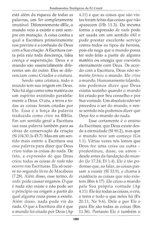 Fundamentos Teol6gicos da Fe Crista
esta alem da riqueza de todas as
palavras, urn Ser completamente
imutavel. Diferentemente dEle, o
mundo veio a existir e esta sem-
pre em muta<;ao. A coisa contra a
qual a Escritura primeiramente
nos previne e a confusao de Deus
com a Sua cria<;ao. A Escritura cor-
ta pela raiz toda descren<;a, falsa
cren<;a e supersti<;ao. Deus e o
mundo sao essencialmente dife-
rentes urn do outro. Eles se dife-
renciam como Criador e criatura.
Sendo uma criatura, todo o
mundo tern sua origem em Deus.
Nao ha algo como uma materia ou
urn espirito existindo paralela-
mente a Deus. 0 ceu, a terra e to-
das as coisas foram criadas por
Ele. Essa e a for<;a da palavra
traduzida como criou na Biblia.
Em urn sentido geral a Escritura
usa essa palavra tambem para as
obras de conserva<;ao da cria<;ao
(Sl104.30; Is 45.7). Mas em urn sen-
tido mais estrito a Escritura usa
essa palavra para dizer que Deus
criou todas as coisas do nada. De
fato, a expressao de que Deus
criou todas as coisas do nada nao
ocorre nas Escrituras. Ela s6 ocor-
re no segundo livro de Macabeus
(7.28). Alem disso, esse termo, do
nada, pode causar enganos. 0 que
e nada nao existe e nao pode ser
o prindpio ou origem a partir do
qual alguma coisa passe a existir.
Alem disso, nada pode vir do
nada. 0 que a Escritura diz e que
o mundo foi criado por Deus (Ap
180
4.11) e que as coisas que sao vis-
tas foram feitas das coisas que nao
aparecem (Hb 11.3). Da mesma
forma a expressao do nada pode
ser usada em urn sentido util e
pode prestar excelente servi<;o
contra todos os tipos de heresia,
pois ela nega que o mundo possa
ter sido feito a partir de alguma
materia ou energia que coexistiu
eternamente com Deus. De acor-
do com a Escritura, Deus nao so-
mente formou o mundo. Ele criou
o mundo. Humanamente falando,
n6s podemos dizer que Deus
existia sozinho quando o mundo
foi criado por Seu conselho e por
Sua vontade. Urn absoluto nao-ser
precedeu o ser do mundo, e nes-
se sentido n6s podemos dizer que
Deus fez o mundo do nada.
Esse certamente e o ensino
da Escritura: que Deus existe des-
de a eternidade (Sl90.2), mas que
omundo teve urn come<;o (Gn
1.1). Varias vezes n6s lemos que
Deus fez uma coisa ou outra -
predestinou, disse, ou amou -
desde antes da funda<;ao do mun-
do (Jo 17.24; Ef 1.4). Ele e tao po-
deroso que, ao £alar, as coisas pas-
sam a existir (Sl 33.9), e chama a
existencia as coisas que nao exis-
tem (Rm 4.17). Ele criou o mundo
pela Sua propria vontade (Ap
4.11). Ele fez todas as coisas, o ceu,
a terra e tudo o que neles ha (Ex
20.11; Ne 9.6). Dele e por Ele e
para Ele sao todas as coisas (Rm
11.36). Portanto Ele e tambem o
 
