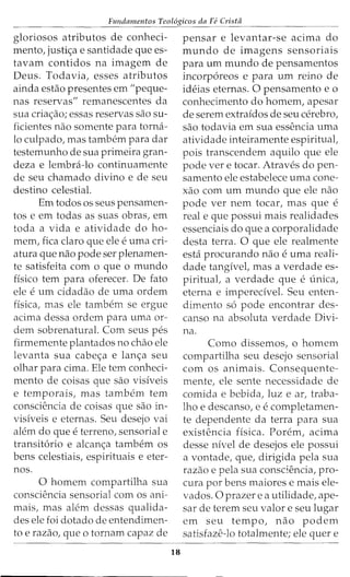 Fundamentos Teol6gicos da Fe Crista
gloriosos atributos de conheci-
mento, justi<;a e santidade que es-
tavam contidos na imagem de
Deus. Todavia, esses atributos
ainda estao presentes em "peque-
nas reservas" remanescentes da
sua cria<;ao; essas reservas sao su-
ficientes nao somente para torna-
lo culpado, mas tambem para dar
testemunho de sua primeira gran-
deza e lembra-lo continuamente
de seu chamado divino e de seu
destino celestial.
Em todos os seus pensamen-
tos e em todas as suas obras, em
toda a vida e atividade do ho-
mem, fica claro que ele euma cri-
atura que nao pode ser plenamen-
te satisfeita com o que o mundo
fisico tern para oferecer. De fato
ele eurn cidadao de uma ordem
fisica, mas ele tambem se ergue
acima dessa ordem para uma or-
dem sobrenatural. Com seus pes
firmemente plantados no chao ele
levanta sua cabe<;a e lan<;a seu
olhar para cima. Ele tern conheci-
mento de coisas que sao visiveis
e temporais, mas tambem tern
consciencia de coisas que sao in-
visiveis e eternas. Seu desejo vai
alem do que eterreno, sensorial e
transit6rio e alcan<;a tambem os
bens celestiais, espirituais e eter-
nos.
0 homem compartilha sua
consciencia sensorial com os ani-
mais, mas alem dessas qualida-
des ele foi dotado de entendimen-
to e razao, que o tornam capaz de
18
pensar e levantar-se acima do
mundo de imagens sensoriais
para urn mundo de pensamentos
incorp6reos e para urn reino de
ideias eternas. 0 pensamento e o
conhecimento do homem, apesar
de serem extraidos de seu cerebra,
sao todavia em sua essencia uma
atividade inteiramente espiritual,
pois transcendem aquilo que ele
pode ver e tocar. Atraves do pen-
samento ele estabelece uma cone-
xao com urn mundo que ele nao
pode ver nem tocar, mas que e
real e que possui mais realidades
essenciais do que a corporalidade
desta terra. 0 que ele realmente
esta procurando nao euma reali-
dade tangivel, mas a verdade es-
piritual, a verdade que eunica,
eterna e imperecivel. Seu enten-
dimento s6 pode encontrar des-
canso na absoluta verdade Divi-
na.
Como dissemos, o homem
compartilha seu desejo sensorial
com os animais. Consequente-
mente, ele sente necessidade de
comida e bebida, luz e ar, traba-
lho e descanso, e ecompletamen-
te dependente da terra para sua
existencia fisica. Porem, acima
desse nivel de desejos ele possui
a vontade, que, dirigida pela sua
razao e pela sua consciencia, pro-
cura por bens maiores e mais ele-
vados. 0 prazer e a utilidade, ape-
sar de terem seu valor e seu lugar
em seu tempo, nao podem
satisfaze-lo totalmente; ele quer e
 