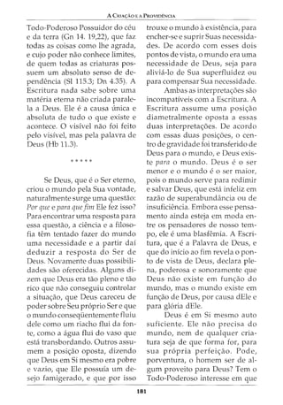 A CRIA<;:Ao E A PRoVIDENCIA
Todo-Poderoso Possuidor do ceu
e da terra (Gn 14. 19,22), que faz
todas as coisas como lhe agrada,
e cujo poder nao conhece limites,
de quem todas as criaturas pos-
suem urn absoluto senso de de-
pendencia (Sl 115.3; Dn 4.35). A
Escritura nada sabe sobre uma
materia eterna nao criada parale-
la a Deus. Ele e a causa {mica e
absoluta de tudo o que existe e
acontece. 0 visivel nao foi feito
pelo visivet mas pela palavra de
Deus (Hb 11.3).
* * * * *
Se Deus, que eo Ser eterno,
criou o mundo pela Sua vontade,
naturalmente surge uma questao:
Par que e para queJim Ele fez isso?
Para encontrar uma resposta para
essa questao, a ciencia e a filoso-
fia tern tentado fazer do mundo
uma necessidade e a partir dai
deduzir a resposta do Ser de
Deus. Novamente duas possibili-
dades sao oferecidas. Alguns di-
zem que Deus era tao pleno e tao
rico que nao conseguiu controlar
a situac;:ao, que Deus careceu de
poder sobre Seu proprio Sere que
o mundo conseqiientemente fluiu
dele como urn riacho flui da fon-
te, como a agua flui do vaso que
esta transbordando. Outros assu-
mem a posic;:ao oposta, dizendo
que Deus em Si mesmo era pobre
e vazio, que Ele possufa urn de-
sejo famigerado, e que por isso
181
trouxe 0 mundo aexistencia, para
encher-se e suprir Suas necessida-
des. De acordo com esses dois
pontos de vista, o mundo era uma
necessidade de Deus, seja para
alivia-lo de Sua superfluidez ou
para compensar Sua necessidade.
Ambas as interpretac;:oes sao
incompativeis com a Escritura. A
Escritura assume uma posic;:ao
diametralmente oposta a essas
duas interpretac;:oes. De acordo
com essas duas posic;:oes, o cen-
tro de gravidade foi transferido de
Deus para o mundo, e Deus exis-
te para o mundo. Deus e o ser
menor eo mundo eo ser maior,
pois o mundo serve para redimir
e salvar Deus, que esta infeliz em
razao de superabundancia ou de
insuficiencia. Embora esse pensa-
mento ainda esteja em moda en-
tre os pensadores de nosso tem-
po, ele e uma blasfemia. A Escri-
tura, que e a Palavra de Deus, e
que do inicio ao fim revela o pon-
to de vista de Deus, declara ple-
na, poderosa e sonoramente que
Deus nao existe em func;:ao do
mundo, mas o mundo existe em
func;:ao de Deus, por causa dEle e
para gloria dEle.
Deus e em Si mesmo auto
suficiente. Ele nao precisa do
mundo, nem de qualquer cria-
tura seja de que forma for, para
sua propria perfeic;:ao. Pode,
porventura, o homem ser de al-
gum proveito para Deus? Tern o
Todo-Poderoso interesse em que
 