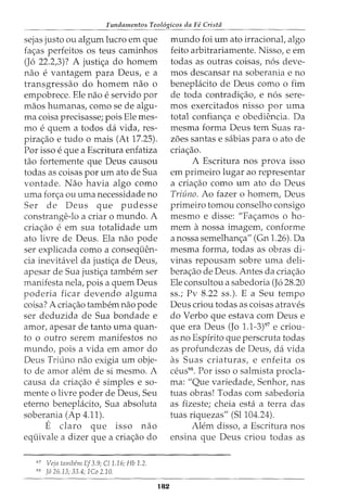 Fundamentos Teol6gicos da Fe Crista
sejas justo ou algum lucro em que
fac;:as perfeitos os teus caminhos
(J6 22.2,3)? A justic;:a do homem
nao e vantagem para Deus, e a
transgressao do homem nao 0
empobrece. Ele nao e servido por
maos humanas, como se de algu-
ma coisa precisasse; pois Ele mes-
mo e quem a todos da vida, res-
pirac;:ao e tudo o mais (At 17.25).
Por isso e que a Escritura enfatiza
tao fortemente que Deus causou
todas as coisas porum ato de Sua
vontade. Nao havia algo como
uma forc;:a ou uma necessidade no
Ser de Deus que pudesse
constrange-lo a criar o mundo. A
criac;:ao e em sua totalidade um
ato livre de Deus. Ela nao pode
ser explicada como a conseqiien-
cia inevitavel da justic;:a de Deus,
apesar de Sua justic;:a tambem ser
manifesta nela, pois a quem Deus
poderia ficar devendo alguma
coisa? A criac;:ao tambern nao pode
ser deduzida de Sua bondade e
amor, apesar de tanto uma quan-
to o outro serem manifestos no
mundo, pois a vida em amor do
Deus Triuno nao exigia um obje-
to de amor alem de si mesmo. A
causa da criac;:ao esimples e so-
mente o livre poder de Deus, Seu
eterno beneplacito, Sua absoluta
soberania (Ap 4.11).
E claro que isso nao
equivale a dizer que a criac;:ao do
97
Veja tambem Ef3.9; Cl1.16; Hb 1.2.
98
f6 26.13; 33.4; 1Co 2.10.
182
mundo foi urn ato irracional, algo
feito arbitrariamente. Nisso, e em
todas as outras coisas, n6s deve-
mos descansar na soberania e no
beneplacito de Deus como o fim
de toda contradic;:ao, e n6s sere-
mas exercitados nisso por uma
total confianc;:a e obediencia. Da
mesma forma Deus tern Suas ra-
z6es santas e sabias para o ato de
criac;:ao.
A Escritura nos prova isso
em primeiro lugar ao representar
a criac;:ao como urn ato do Deus
Triuno. Ao fazer o homem, Deus
primeiro tomou conselho consigo
mesmo e disse: "Fac;:amos o ho-
mem a nossa imagem, conforme
anossa semelhanc;:a" (Gn 1.26). Da
mesma forma, todas as obras di-
vinas repousam sobre uma deli-
berac;:ao de Deus. Antes da criac;:ao
Ele consultou a sabedoria (J6 28.20
ss.; Pv 8.22 ss.). E a Seu tempo
Deus criou todas as coisas atraves
do Verbo que estava com Deus e
que era Deus (Jo 1.1-3)97
e criou-
as no Espirito que perscruta todas
as profundezas de Deus, da vida
as Suas criaturas, e enfeita OS
ceus98
• Por isso o salmista procla-
ma: "Que variedade, Senhor, nas
tuas obras! Todas com sabedoria
as fizeste; cheia esta a terra das
tuas riquezas" (51104.24).
Alem disso, a Escritura nos
ensina que Deus criou todas as
 