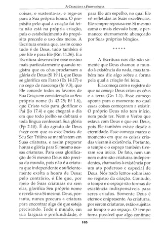 A CmA<;:Ao E A PRovmENCIA
coisas, e sustenta-as, e rege-as
para a Sua propria honra. 0 pro-
posito pelo qual a criac;ao foi fei-
ta nao esta na propria criac;ao,
pois o estabelecimento do propo-
sito precede o uso dos meios. A
Escritura ensina que, assim como
tudo e de Deus, tudo tambem e
por Ele e para Ele (Rm 11.36). E a
Escritura desenvolve esse ensino
mais particularmente quando re-
gistra que OS ceus proclamam a
gloria de Deus (Sl19.1), que Deus
se glorifica em Farao (Ex 14.17) e
no cego de nascenc;a (Jo 9.3), que
Ele concede todos os favores de
Sua Grac;a em considerac;ao ao Seu
proprio nome (Is 43.25; Ef 1.6),
que Cristo veio para glorificar o
Pai (Jo 17.4) e que chegara o dia
em que todo joelho se dobrara e
toda lingua confessara Sua gloria
(Fp 2.10). Edo agrado de Deus
fazer com que as excelencias de
Seu Ser Triuno se manifestem em
Suas criaturas, e assim preparar
honra e gloria para Si mesmo nes-
sas criaturas. Para essa glorifica-
c;ao de Si mesmo Deus nao preci-
sa do mundo, pois nao e a criatu-
ra que independente e suficiente-
mente exalta a honra de Deus;
pelo contrario, e Ele que, por
meio de Suas criaturas ou sem
elas, glorifica Seu proprio nome
e revela-se a Si mesmo. Deus, par-
tanto, nunca procura a criatura
para encontrar algo de que esteja
precisando. Todo o mundo, em
sua largura e profundidade, e
183
para Ele urn espelho, no qual Ele
ve refletidas as Suas excelencias.
Ele sempre repousa em Si mesmo
como o mais elevado bern, e per-
manece eternamente abenc;oado
por Suas proprias benc;aos.
* * * * *
A Escritura nos diz nao so-
mente que Deus chamou o mun-
do aexistencia do nada, mas tam-
bern nos diz algo sobre a forma
pela qual a criac;ao foi feita.
Ela comec;a com o registro de
que no comer;o Deus criou os ceus
e a terra (Gn 1.1). Esse comec;o
aponta para o momenta no qual
essas coisas comec;aram a existir.
0 proprio Deus nao tern infcio,
nem pode ter. Nem o Verbo que
estava com Deus e que era Deus,
pois Ele tambem existe desde a
eternidade. Esse comec;o marca o
momenta em que as coisas cria-
das vieram aexistencia. Portanto,
o tempo e o espac;o tambem tive-
ram seu inicio. De fato, nem urn
nem outro sao criaturas indepen-
dentes, chamados aexistencia por
urn ato poderoso e especial de
Deus. Nos nada lemos sobre isso
no registro da criac;ao. Contudo,
o tempo e o espac;o sao formas de
existencia indispensaveis para
seres criados. Somente Deus e
eterno e onipresente. As criaturas,
por serem criaturas, estao sujeitas
ao tempo e ao espac;o. 0 tempo
torna possivel que algo continue
 