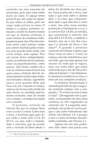 Ftmdamentos Teol6gicos da Fe Cristii
existindo em uma sucessao de
momentos, pois uma coisa existe
depois da outra. 0 espa~o torna
possivel que urn corpo se expan-
da por todos os lados, pois urn
corpo existe proximo ao outro. 0
tempo e o espa~o, portanto, co-
me<;am a existir no mesmo tempo
em que as demais criaturas, e
como formas de existencia indis-
pensaveis para elas. Elas nao exis-
tiam antes como formas vazias
para serem enchidas pelas criatu-
ras, pois quando nada existe, nao
existe tempo, nem espa~o. Eles
nao foram feitos independente-
mente, paralelamente as criaturas,
como acompanhamentos, como
anexos. Eles foram criados em e
com as criaturas como formas nas
quais essas criaturas devem ne-
cessariamente existir como criatu-
ras limitadas e finitas. Agostinho
estava certo quando disse que
Deus nao fez o mundo no tempo,
como se ele tivesse sido criado em
uma forma ou condi~ao previa-
mente existente, mas foi criado
como tempo, eo tempo foi criado
como mundo.
0 primeiro versiculo de
Genesis diz que no come~o Deus
criou OS ceus e a terra. Como ceus
e terra, a Escritura aqui quer di-
zer tudo o mais (Gn 2.1,4; Ex
20.11), ou seja, todo o mundo,
todo o universo, que de acordo
com a vontade de Deus desde o
99
1 Re 8.27; Sl 2.4; 115.16; Mt 6.9.
184
inicio foi dividido em duas par-
tes. Essas partes sao a terra, com
tudo o que esta sobre e dentro
dela, e OS ceus, que compreen-
dem tudo o que esta fora e sobre
a terra. Aos ceus, nesse sentido,
pertencem o firmamento, eo ar, e
as nuvens (Gn 1.8,20), as estrelas,
que constituem o exercito dos
ceus (Dt 4.19: Sl 8.3), e tambem o
terceiro ceu, ou 0 ceu dos ceus,
que e a morada de Deus e dos
anjos99
• E quando o primeiro
versiculo de Genesis registra que
Deus criou os ceus e a terra no
come~o, n6s nao entendemos, por
urn lado, que isso seja apenas urn
resumo de tudo que se seguiu,
nem, por outro lado, que esteja
indicando que o ato de Deus des-
crito em Genesis 1.1 imediatamen-
te chamou a existencia OS CeUS e a
terra em sua completa condi~ao.
A primeira interpreta~ao e
refutada pelo fato de que o segun-
do versiculo come~a com a con-
jun~ao e: "E a terra era sem forma
e vazia". Urn segundo fato e, par-
tanto, acrescentado em uma serie
continua ao fato registrado no
versiculo urn. E a segunda inter-
preta~ao nao pode ser aceita par-
que 0 ceu como firmamento nao
existiu ate Genesis 1.8, e porque
0 ceu e a terra s6 foram denomi-
nados acabados, em Genesis 2.1.
Apesar de n6s nao poder-
mos falar sobre esse ponto com
 