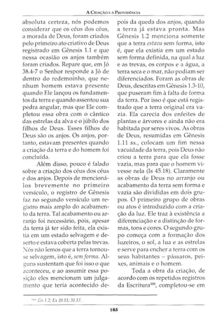 A CmA<;:Ao EA PRovro.ENcrA
absoluta certeza, n6s podemos
considerar que os o~us dos ceus,
a morada de Deus, foram criados
pelo primeiro ato criativo de Deus
registrado em Genesis 1.1 e que
nessa ocasiao os anjos tambem
foram criados. Repare que, em J6
38.4-7 o Senhor responde a J6 de
dentro do redemoinho, que ne-
nhum homem estava presente
quando Ele lan<;;ou os fundamen-
tos da terrae quando assentou sua
pedra angular, mas que Ele com-
pletou essa obra com o cantico
das estrelas da alva eo jubilo dos
filhos de Deus. Esses filhos de
Deus sao os anjos. Os anjos, par-
tanto, estavam presentes quando
a cria<;;ao da terra e do homem foi
concluida.
Alem disso, pouco efalado
sobre a cria<;;ao dos ceus dos ceus
e dos anjos. Depois de menciona-
los brevemente no primeiro
versiculo, o registro de Genesis
faz no segundo versiculo urn re-
gistro mais amplo do acabamen-
to da terra. Tal acabamento ou ar-
ranjo foi necessario, pois, apesar
da terra ja ter sido feita, ela exis-
tia em urn estado selvagem e de-
serto e estava coberta pelas trevas.
:"6s nao lemos que a terra tornou-
se selvagem, isto e, sem forma. Al-
guns sustentam que foi isso o que
aconteceu, e ao assumir essa po-
si<;:ao eles mencionam urn julga-
mento que teria acontecido de-
1
"" Cn 1.2; Ex 20.11; 31.17.
pois da queda dos anjos, quando
a terra ja estava pronta. Mas
Genesis 1.2 menciona somente
que a terra estava sem forma, isto
e, que ela existia em urn estado
sem forma definida, na qual a luz
e as trevas, OS corpos e a agua, a
terra seca eo mar, nao podiam ser
diferenciados. Foram as obras de
Deus, descritas em Genesis 1.3-10,
que puseram fim afalta de forma
da terra. Por isso eque esta regis-
trado que a terra original era va-
zia. Ela carecia dos enfeites de
plantas e arvores e ainda nao era
habitada por seres vivos. As obras
de Deus, resumidas em Genesis
1.11 ss., colocam urn fim nessa
vacuidade da terra, pois Deus nao
criou a terra para que ela fosse
vazia, mas para que o homem vi-
vesse nela (Is 45.18). Claramente
as obras de Deus no arranjo ou
acabamento da terra sem forma e
vazia sao divididas em dois gru-
pos. 0 primeiro grupo de obras
ou atos eintroduzido com a cria-
c;:ao da luz. Ele traz aexistencia a
diferencia<;;ao e a distin<;:ao de for-
mas, tons e cores. 0 segundo gru-
po come<;;a com a forma<;;ao dos
luzeiros, o sot a lua e as estrelas
e serve para encher a terra com os
seus habitantes - passaros, pei-
xes, animais eo homem.
185
Toda a obra da cria<;;ao, de
acordo com os repetidos registros
da Escritura100
, completou-se em
 