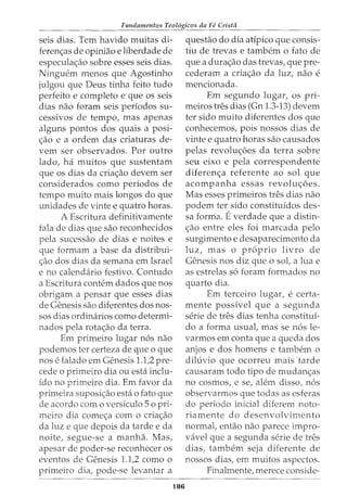 Fundamentos Teol6gicos da Fe Crista
seis dias. Tern havido muitas di-
ferenc;as de opiniao e liberdade de
especulac;ao sobre esses seis dias.
Ninguem menos que Agostinho
julgou que Deus tinha feito tudo
perfeito e completo e que os seis
dias nao foram seis periodos su-
cessivos de tempo, mas apenas
alguns pontos dos quais a posi-
c;ao e a ordem das criaturas de-
vern ser observados. Por outro
lado, ha muitos que sustentam
que os dias da criac;ao devem ser
considerados como perfodos de
tempo muito mais longos do que
unidades de vinte e quatro horas.
A Escritura definitivamente
fala de dias que sao reconhecidos
pela sucessao de dias e noites e
que formam a base da distribui-
c;ao dos dias da semana em Israel
e no calendario festivo. Contudo
a Escritura contem dados que nos
obrigam a pensar que esses dias
de Genesis sao diferentes dos nos-
sos dias ordinarios como determi-
nados pela rotac;ao da terra.
Em primeiro lugar n6s nao
podemos ter certeza de que o que
nose falado em Genesis 1.1,2 pre-
cede o primeiro dia ou esta inclu-
ido no primeiro dia. Em favor da
primeira suposic;ao esta o fato que
de acordo como versiculo 5o pri-
meiro dia comec;a com o criac;ao
da luz e que depois da tarde e da
noite, segue-se a manha. Mas,
apesar de poder-se reconhecer os
eventos de Genesis 1.1,2 como o
primeiro dia, pode-se levantar a
186
questao do dia atipico que consis-
tiu de trevas e tambem o fato de
que a durac;ao das trevas, que pre-
cederam a criac;ao da luz, nao e
mencionada.
Em segundo lugar, os pri-
meiros tres dias (Gn 1.3-13) devem
ter sido muito diferentes dos que
conhecemos, pois nossos dias de
vinte e quatro horas sao causados
pelas revoluc;oes da terra sobre
seu eixo e pela correspondente
diferenc;a referente ao sol que
acompanha essas revolw;oes.
Mas esses primeiros tres dias nao
podem ter sido constituidos des-
sa forma. Everdade que a distin-
c;ao entre eles foi marcada pelo
surgimento e desaparecimento da
luz, mas o proprio livro de
Genesis nos diz que o sol, a lua e
as estrelas s6 foram formados no
quarto dia.
Em terceiro lugar, e certa-
mente possivel que a segunda
serie de tres dias tenha constitui-
do a forma usual, mas se n6s le-
varmos em conta que a queda dos
anjos e dos homens e tambem o
dih:ivio que ocorreu mais tarde
causaram todo tipo de mudanc;as
no cosmos, e se, alem disso, n6s
observarmos que todas as esferas
do periodo inicial diferem noto-
riamente do desenvolvimento
normal, entao nao parece impro-
vavel que a segunda serie de tres
dias, tambem seja diferente de
nossos dias, em muitos aspectos.
Finalmente, merece conside-
 