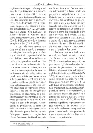 A CRIA<;:Ao E A PROVIDENCIA
ra<;_:ao o fato de que tudo o que de
acordo com Genesis 1 e 2 aconte-
ceu no sexto dia, dificilmente
pode ter acontecido nos limites de
urn dia tal como n6s o conhece-
mos, pois, de acordo com a Escri-
tura, naquele dia ocorreu a cria-
<;_:ao dos animais (Gn 1.24,25), a cri-
a<;_:ao de Adao (Gn 1.26;2.7), o
plantio do jardim (Gn 2.8-14), a
proclama<;;ao da ordem proibitiva
(Gn 2.18-20), o sono de Adao e a
cria<;;ao de Eva (Gn 2.21-23).
Apesar de tudo isso os seis
dias continuam sendo a semana
da cria<;_:aO, dentro da qual OS ceus
e a terra e tudo o que neles ha fo-
ram feitos. Esses dias indicam a
ordem temporal na qual as cria-
turas foram sucessivamente cria-
das, mas ao mesmo tempo eles
contem uma sugestao de urn re-
lacionamento de categorias, no
qual essas criaturas ficam umas
sobre as outras. Nenhuma inves-
tigac;ao cientffica pode derrubar
esse relacionamento. Os sem for-
ma precedem os formados em ca-
tegoria e ordem, os inorganicos
precedem os organicos, as plan-
tas precedem os animais, e os ani-
mais precedem o homem. 0 ho-
mem e a coroa da criac;ao. A exe-
cuc;ao e a prepara<;_:ao da terra cul-
minam nele e convergem para
ele. Repare que a Escritura nos
fala pouco sobre a criac;ao dos
ceus e dos anjos, limitando-se pri-
101
S/49.2; Lc 1.70; Ef1.21.
187
mariamente a terra. Em urn senti-
do astronomico a terra pode ser
pequena e insignificante. Emma-
teria de massa e peso ela pode ser
excedida por centenas de plane-
tas, s6is e estrelas. Mas em urn
sentido religioso e moral ela e o
centro do universo. A terra e so-
mente a terra foi escolhida para
ser a morada do homem. Ela foi
escolhida para ser a arena na qual
a grande luta sera travada contra
as fon;:as do mal. Ela foi escolhi-
da para ser o lugar do estabeleci-
mento do reino dos ceus.
Tudo o que foi criado e re-
sumido na Escritura sob o nome
de ceus e terra e 0 seu exercito
(Gn 2.1) ou sob o termo mundo. As
palavras originais traduzidas sim-
plesmente por mundo, em nossas
Bfblias, algumas vezes designam
o globo fisico da terra (1Sm 2.8; Pv
8.31), as vezes designam a terra
como morada do homem e habi-
tada pelo homem (Mt 24.14: Lc
2.1). Em outras ocasioes ela desig-
na o mundo em sua natureza tem-
poral, mutavel e transit6ria101
, e
em outros casos ela significa a
unificac;ao e a totalidade das cria-
turas (Jo 1.10; At17.24). Esses dois
ultimos significados possuem urn
rico conteudo. Em outras pala-
vras, n6s podemos sempre olhar
para o mundo de dois pontos de
vista diferentes: de sua largura e
de seu comprimento.
 