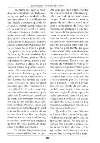 Fundamentos Teol6gicos da Fe Crista
Em primeiro lugar, o mun-
do e uma unidade, urn todo coe-
rente, no qual sua unidade exibe
uma inequivoca e rica diferencia-
<;ao. Desde o come<;o, quando foi
criado, o mundo compreende os
ceus e a terra, o visivel e o invisi-
vet anjos e homens, plantas e ani-
mais, seres animados e inanima-
dos, espirituais e nao espirituais.
Todas essas criaturas sao de novo
e infinitamente diferenciadas. En-
tre os anjos ha os tronos e pode-
res, principados e potestades.
Entre a ra<;a humana existem ho-
mens e mulheres, pais e filhos,
soberanos e servos, povos e na-
<;5es, idiomas e dialetos. E da
mesma forma as plantas, os ani-
mais e ate os minerais sao subdi-
vididos em classes e grupos, fa-
milias e especies, variedades e ti-
pos. Dentro dos limites de todas
essas criaturas ha uma natureza
peculiar que elas receberam de
Deus (Gn 1.11, 21 ss.), e dessa for-
ma elas estao sujeitas as suas pr6-
prias leis. Elas existem uma depois
da outra nao somente no sentido
em que foram criadas, mas tam-
bern existem pr6ximas umas das
outras e esse eo motivo pelo qual
elas continuam existindo ate os
nossos dias. 0 carater da cria<;ao
nao e uniforme, mas multiforme,
e contem, tanto em sua inteireza
quanto em suas partes, as mais
ricas e bonitas variedades.
Ao mesmo tempo o mundo
continua sua existencia no tempo.
188
0 fato de que tudo o que Deus fez
era muito born (Gn 1.31), nao sig-
nifica que tudo ja era como deve-
ria ser. Assim como o homem,
apesar de ter sido criado a ima-
gem e semelhan<;a de Deus, ter
recebido urn chamado e urn des-
tino que ele tinha que alcan<;ar por
meio de suas obras, da mesma
forma o mundo, quando foi cria-
do, estava em seu come<;o, nao em
seu fim. Ele ainda teria uma lon-
ga hist6ria pela frente, na qual
manifestaria mais rica e claramen-
te as excelencias de Deus. Portan-
to, a cria<;ao eo desenvolvimento
nao se excluem. Deus criou urn
mundo de variadas e ricas dife-
rencia<;oes, no qual os varios tipos
de criaturas possuem suas pr6-
prias naturezas, e no qual cada
natureza tern suas propriedades
e leis e somente por isso a evolu-
<;ao e possivel. Toda essa evolu-
<;ao tern seu ponto de partida e
tambem sua dire<;ao e seu prop6-
sito, na cria<;ao. Embora o pecado
tenha provocado disturbios e des-
trui<;ao nessa evolu<;ao ou desen-
volvimento, Deus cumpriu Seu
conselho, sustentou o mundo eo
conduz ao seu destino.
Quando a Escritura fala des-
sa forma sobre o mundo, ela im-
plicitamente pressupoe que ha
apenas urn mundo. Na tese dos fi-
16sofos esse assunto e apresenta-
do de forma bern diferente. Nao
apenas havia muitos- e ainda ha
-que afirmavam que varios mun-
 