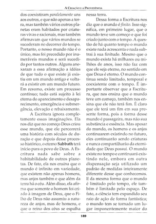 A CRIA~Ao E A PRovmF:NCIA
dos coexistiram paralelamente uns
aos outros, e que nao apenas a ter-
ra, mas tambem varios outros pla-
netas eram habitados por criatu-
ras vivase racionais, mas tambem
afirmavam que varios mundos se
sucederam no decorrer do tempo.
Portanto, o nosso mundo nao eo
unico, mas foi precedido por inu-
meraveis mundos e sera sucedi-
do por tantos outros. Alguns ane-
xaram a essa afirma<;ao a ideias
de que tudo o que existe ja exis-
tiu em urn mundo antigo e volta-
ra a existir em urn mundo futuro.
Em resumo, existe urn processo
continuo; tudo esta sujeito a lei
eterna do aparecimento e desapa-
recimento, emergencia e submer-
gencia, eleva<;ao e rebaixamento.
A Escritura ignora comple-
tamente essas imagina<;oes. Ela
nos diz que no come<:;o Deus criou
esse mundo, que ele percorrera
uma hist6ria com seculos de du-
ra<;ao e que depois desse proces-
so hist6rico, o eterno Sabbath tera
inicio para o povo de Deus. A Es-
critura nada sabe sobre a
habitabilidade de outros plane-
tas. De fato, ela nos ensina que o
mundo e infinito em variedade,
que existem nao apenas homens,
mas anjos tambem e que alem da
terra ha o ceu. Alem disso, ela afir-
ma que somente o homem foi cri-
ado aimagem de Deus, que o Fi-
lho de Deus nao assumiu a natu-
reza de anjos, mas de homens, e
que o reino dos ceus se espalha
189
nessa terra.
Dessa forma a Escritura nos
diz que o mundo e finito. Isso sig-
nifica, em primeiro lugar, que o
mundo teve urn come<;o e que foi
criado junto como tempo. A ques-
tao de ha quanto tempo o mundo
existe nada acrescenta e nada sub-
trai asua finitude. Mesmo que o
mundo exista ha milhares ou mi-
lhoes de anos, isso nao faz com
que ele seja eterno, no sentido em
que Deus e eterno. 0 mundo con-
tinua sendo limitado, temporal e
coexistente com o tempo. E im-
portante observar que a Escritu-
ra, que nos ensina que o mundo
teve urn come<;o, tambem nos en-
sina que ele nao tera fim. Eclaro
que ele tera urn fim em sua pre-
sente forma, pois a forma desse
mundo e passageira, mas nao sua
substfmcia e essencia. Mas apesar
do mundo, os homens e os anjos
continuarem existindo no futuro,
eles continuarao sendo criaturas
e nunca compartilharao da eterni-
dade que Deus possui. 0 mundo
existe no tempo e continuara exis-
tindo nele, embora em outra
dispensa<;ao seja utilizado urn
padrao de medidas inteiramente
diferente desse que conhecemos.
E da mesma forma que o m undo
e limitado pelo tempo, ele tam-
bern e limitado pelo espa<;o. De
fato, a ciencia tern expandido seu
raio de a<:;ao de forma fantastica;
o mundo tern se tornado urn lu-
gar imponentemente maior do
 