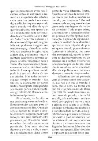 Fundamentos Teol6gicos da Fe Crista
que foi para nossos avos; n6s fi-
camos tontos ao ouvirmos o nu-
mero e a magnitude das estrelas,
cada uma das quais e urn mun-
do, e a distancia que as separa do
nosso mundo vai alem de qual-
quer imagina<;:ao, mas apesar dis-
so o mundo nao pode ser consi-
derado eterno como Deus e eter-
no. A diferen<;:a entre o eterno eo
duradouro e de tipo, nao de grau.
N6s nao podemos imaginar urn
tempo e espa<;:o alem do mundo.
N6s nao podemos imaginar que,
algum dia, poderemos tocar a
fronteira do universo e sermos ca-
pazes de olhar fixamente para o
vazio. 0 tempo e o espa<;:o passu-
em a mesma extensao do mundo,
indo tao longe quanto o mundo
pode ir e estando cheios de coi-
sas criadas. Mas todos juntos -
espa<;:o, tempo e mundo - sao
finitos. A associa<;:ao de partes
finitas, nao importa quao grandes
sejam essas partes, nunca resulta-
ra algo infinito. S6 Deus e eterno,
infinito e onipresente.
Finalmente, as Escrituras
nos ensinam que o mundo e bom.
Epreciso muita coragem para di-
zer isso em nossos dias. 0 tom do
seculo dezoito foi muito otimis-
ta; OS homens daquela epoca viam
tudo por urn lado brilhante. Eles
pensavam que Deus tinha criado
o melhor de todos os mundos
possiveis. Mas nos seculos
dezenove e vinte a vida, o mun-
do e a sociedade sao vistos de urn
190
ponto de vista diferente. Poetas,
fil6sofos e artistas de nosso tem-
po dizem que tudo e miseria no
mundo, que o mundo e tao mal
quanto pode ser, e que se ele des-
cesse mais urn degrau ele deixa-
ria de existir. Tudo o que existe,
de acordo como pensamento des-
sas pessoas, merece apenas a ani-
quila<;:ao. E apesar de alguns ain-
da terem vontade de se divertir e
aproveitar toda migalha de pra-
zer que o mundo possa oferecer
(comamos e bebamos, que ama-
nha morreremos), outros se ren-
dem ao desencorajamento ou ao
cansa<;:o ou a sonhos visionarios
de esperan<;:a por urn futuro, uma
utopia socialista, uma felicidade
alem da sepultura, urn nirvana -
algo que o presente nao possa dar.
A Escritura tern urn ponto de
vista diferente sobre esse assun-
to. Ela nos diz que o mundo e
born, muito born, na forma em
que foi feito pelas maos de Deus
(Gn 1.31). Ela nos diz tambem que,
por causa do pecado, a terra foi
amaldi<;:oada e o homem esta su-
jeito acorrup<;:ao e amorte, e toda
a cria<;:ao esta sujeita a vaidade.
Em lugar nenhum a fragilidade e
a transitoriedade da vida, a insig-
nificancia e a pequenez de tudo o
que existe, a profundidade e a dor
do sofrimento sao mencionados
tao forte e vivamente como nas
Sagradas Escrituras. Mas elas nao
param nesse ponto. Elas vao alem
e explicam que apesar dessa que-
 