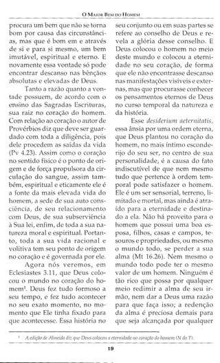 0 MAJOR BEM oo HoMEM
procura urn bern que nao se torna
born por causa das circunstanci-
as, mas que e born em e atraves
de si e para si mesmo, urn bern
imuhivet espiritual e eterno. E
novamente essa vontade s6 pode
encontrar descanso nas ben<;aos
absolutas e elevadas de Deus.
Tanto a razao quanto a von-
tade possuem, de acordo com o
ensino das Sagradas Escrituras,
sua raiz no cora<;ao do homem.
Com rela<;ao ao cora<;ao o autor de
Proverbios diz que deve ser guar-
dado com toda a diligencia, pois
dele procedem as saidas da vida
(Pv 4.23). Assim como o cora<;ao
no sentido fisico e 0 ponto de ori-
gem e de for<;a propulsora da cir-
cula<;ao do sangue, assim tam-
bern, espiritual e eticamente ele e
a fonte da mais elevada vida do
homem, a sede de sua auto cons-
ciencia, de seu relacionamento
com Deus, de sua subserviencia
aSua lei, enfim, de toda a sua na-
tureza morale espiritual. Portan-
to, toda a sua vida racional e
volitiva tern seu ponto de origem
no cora<;ao e e governada por ele.
Agora n6s veremos, em
Eclesiastes 3.11, que Deus colo-
cou o mundo no cora<;ao do ho-
mem1. Deus fez tudo formoso a
seu tempo, e fez tudo acontecer
no seu exato momento, no mo-
mento que Ele tinha fixado para
que acontecesse. Essa hist6ria no
seu conjunto ou em suas partes se
refere ao conselho de Deus e re-
vela a gloria desse conselho. E
Deus colocou o homem no meio
deste mundo e colocou a eterni-
dade no seu cora<;ao, de forma
que ele nao encontrasse descanso
nas manifesta<;oes visiveis e exter-
nas, mas que procurasse conhecer
os pensamentos eternos de Deus
no curso temporal da natureza e
da hist6ria.
Esse desideriunr aeternitatis,
essa ansia por uma ordem eterna,
que Deus plantou no cora<;ao do
homem, no mais intimo esconde-
rijo do seu ser, no centro de sua
personalidade, e a causa do fato
indiscutivel de que nem mesmo
tudo que pertence aordem tem-
poral pode satisfazer o homem.
Ele e urn ser sensoriat terreno, li-
mitado e mortal, mas ainda e atra-
ido para a eternidade e destina-
do a ela. Nao ha proveito para o
homem que possui uma boa es-
posa, filhos, casas e campos, te-
souros e propriedades, ou mesmo
o mundo todo, se perder a sua
alma (Mt 16.26). Nem mesmo o
mundo todo pode ter o mesmo
valor de urn homem. Ninguem e
tao rico que possa por qualquer
meio redimir a alma de seu ir-
mao, nem dar a Deus uma razao
para que fa<;a isso; a reden<;ao
da alma e preciosa demais para
que seja alcan<;ada por qualquer
7
A edi9ao de Almeida diz que Deus colocou nctemidade 110 cora9ao do lwmem (N doT).
19
 