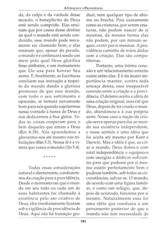 A CRIA<;:Ao E A PROVIDENCIA
da, da culpa e da vaidade desse
mundo, o benepLicito de Deus
esta sendo cumprido. Elas ensi-
nam que por causa desse destino
ao qual o mundo esta sendo con-
duzido, esse mundo pode nova-
mente ser chamado born; e elas
ensinam que, apesar do pecado,
o mundo e e continuara sendo urn
meio pelo qual Deus glorifica
Seus atributos, e urn instrumento
que Ele usa para honrar Seu
nome. E, finalmente, as Escrituras
concluem sua instruc;ao a respei-
to do mundo dando a gloriosa
promessa de que esse mundo,
com todo o seu sofrimento e
opressao, se tornara novamente
born para n6s quando sujeitarmos
nossa vontade ahonra de Deus e
nos dedicarmos aSua gloria. To-
das as coisas cooperam para o
bern daqueles que amam a Deus
(Rm 8.28). N6s aprendemos a
gloriarmo-nos ate mesmo nas tri-
bulac;oes (Rm 5.3). Nossa fee a vi-
t6ria que vence o mundo (lJo 5.4).
* * * * *
Todas essas considerac;oes
naturale diretamente, conduzem-
nos da criac;ao para a providencia.
Desde o momento em que o mun-
do em seu todo ou cada urn de
seus habitantes foi chamado a
existencia pelo ato criativo de
Deus, eles imediatamente ficaram
sob a vigilancia da providencia de
Deus. Aqui nao ha transic;ao gra-
191
dual, nem qualquer tipo de abis-
mo ou brecha. Pois exatamente
como as criaturas, por serem cria-
turas, nao podem nascer de si
mesmas, da mesma forma elas
nao podem, por urn minuto se-
quer, existir por si mesmas. A pro-
videncia caminha de maos dadas
com a criac;ao. Elas sao compa-
nheiras.
Portanto, uma intima cone-
xao e urn relacionamento estreito
existe entre elas. E e da maior im-
portancia manter, contra toda
ameac;a deista, essa inseparavel
conexao entre a criac;ao e a provi-
dencia. 0 deismo aceita a ideia de
uma criac;ao originat mas ere que
Deus, depois deter criado o mun-
do, abandonou-a a sua propria
sorte. Nesse caso a noc;ao de cria-
c;ao serve apenas para dar ao mun-
do sua existencia independente,
e nesse sentido e uma ideia que
foi aceita ate mesmo por Kant e
Darwin. Mas a ideia e que, ao cri-
ar o mundo, Deus dotou-o com
total independencia e equipou-o
com energias e dadivas suficien-
tes para que pudesse por si mes-
mo existir perfeitamente bern e
pudesse tambem, sob todas as cir-
cunstancias, salvar-se. 0 mundo,
de acordo com uma figura famili-
ar, e como urn relogio, que, de-
pais de acionado, funciona por si
mesmo. Naturalmente essa foi
uma ideia que conduziu a urn
pensamento posterior de que o
mundo nao tern necessidade de
 