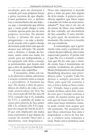 Fundamentos Teol6gicos da Fe Crista
revela~ao, pois ele alcan~ara a
verdade por suas pr6prias for~as
e pelos recursos de que disp6e.
Como podemos ver, o deismo
traz o racionalismo em seu bojo -
ou seja, o movimento que afirma
que a razao pode chegar a toda
verdade apenas pelo uso de seus
pr6prios recursos. Da mesma
forma o deismo da asas ao
pelagianismo - ou seja, a doutri-
na de acordo com a qual o desejo
do homem pode fazer com que ele
alcance sua salvac;ao. De acordo
com o deismo, o desejo do ho-
mem, assim como sua razao, foi
criado para ser independente, e
foi equipado com dons e energi-
as permanentes, que fazem com
que a obra de qualquer Mediador
da salva~ao seja superflua.
Enecessaria, entao, em vis-
ta da alternativa deista, aderirmos
arelac;ao existente entre a criac;ao
e a providencia. A Escritura faz
isso. Ela chama a obra da provi-
dencia de dadiva da vida e ativi-
dade preservadora (J6 33.4; Ne
9.6), renova~ao (Sl104.30), fala (Sl
33.9), vontade (Ap 4.11), trabalho
(Jo 5.17), o sustento de todas as
coisas pela palavra de Seu poder
(Hb 1.3), cuidado (lPe 5.7) e tam-
bern de cria~ao (Sl104.30; Is 45.7).
0 que esta implicado em todas
essas express6es e que depois da
cria~ao do mundo Deus nao o
abandonou, nem desprezou-o .
10
' Gn 22.8; 1Sm16.1; Ez 20.6; Hb 11.40.
192
Deus nao empurrou o mundo
para o lado ou para tras depois
de te-lo criado. A palavra provi-
dencia significa que Deus supre
o mundo em todas as suas neces-
sidades102. Esse nao e urn ato s6
da mente de Deus, mas tambem
de Sua vontade, em decorrencia
de Seu conselho. Euma ativida-
de pela qual, de momento em
momento, Ele conserva o mundo
em sua existencia.
A manuten~ao, que e geral-
mente vista como a primeira ati-
vidade da providencia, nao e uma
supervisao passiva. 0 ponto nao
e que Ele leva o mundo a existir,
mas que Ele faz com que o mun-
do exista. Isso e manuten~ao no
sentido verdadeiro da palavra.
Muito lindamente o Catecismo de
Heidelberg descreve essa provi-
dencia como "o poder Todo Po-
deroso e sempre presente de
Deus, pelo qual Ele sustenta o
ceu, a terrae todas as Suas criatu-
ras". Virtude, for~a e poder pro-
cedem de Deus, saem dele, fazen-
do com que o mundo continue a
existir, da mesma forma que fez
com que ele fosse criado. Sem re-
ceber essa for~a nenhuma criatu-
ra pode existir nem sequer por
urn momento. No momento em
que Deus removesse Sua mao e
suspendesse o envio de Sua for-
~a, a criatura seria reduzida a
nada. Nada vern aexistencia, nem
 